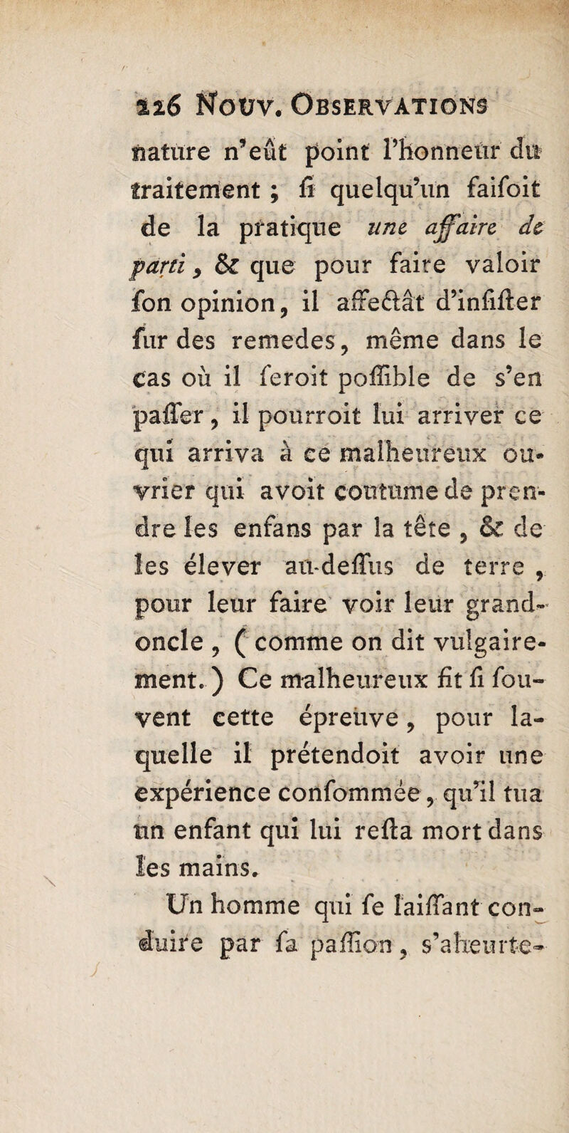 nature n’eût point l’honneur dit traitement ; û quelqu’un faifoit de la pratique une affaire de parti , fk que pour faire valoir fon opinion, il affeÔât d’infifler fur des remedes, même dans le cas où il feroit pofîible de s’en paffer, il pourroit lui arriver ce qui arriva à ee malheureux ou- vrier qui avoit coutume de pren¬ dre les enfans par la tête , & de les élever aü-deffus de terre , pour leur faire voir leur grand- oncle , ( comme on dit vulgaire¬ ment. ) Ce malheureux fit fi fou- vent cette épreuve, pour la¬ quelle il prétendoit avoir une expérience confommée, qu’il tua tin enfant qui lui refta mort dans les mains. Un homme qui fe laiffant con¬ duire par fa paillon, s’aheurte-