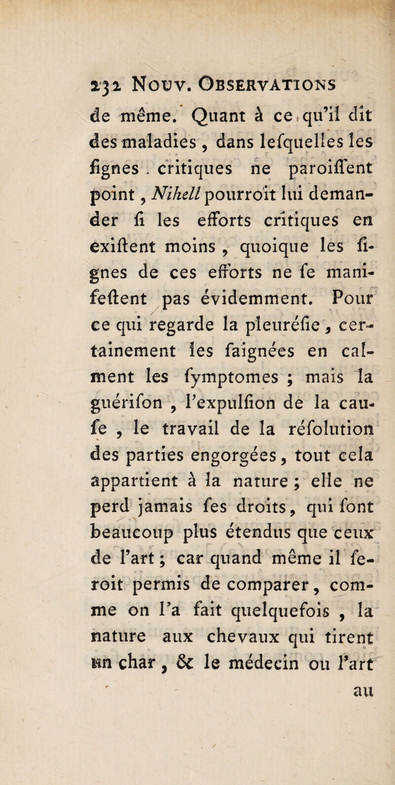 de même. Quant à ce * qu’il dit des maladies , dans lefquelles les fignes . critiques ne paroiffent point, Niheli pourroit lui deman¬ der fi les efforts critiques en exiftent moins , quoique les li¬ gnes de ces efforts ne fe mani- feffent pas évidemment. Pour ce qui regarde la pleuréfie, cer¬ tainement les faignées en cal¬ ment les fymptomes ; mais la guérifon , Fexpulfion de la cau- fe , le travail de la réfoîution des parties engorgées, tout cela appartient à la nature ; elle ne perd jamais fes droits, qui font beaucoup plus étendus que ceux de l’art ; car quand même il fe- roit permis de comparer, com¬ me on Fa fait quelquefois , la nature aux chevaux qui tirent tin char, & le médecin ou Fart au