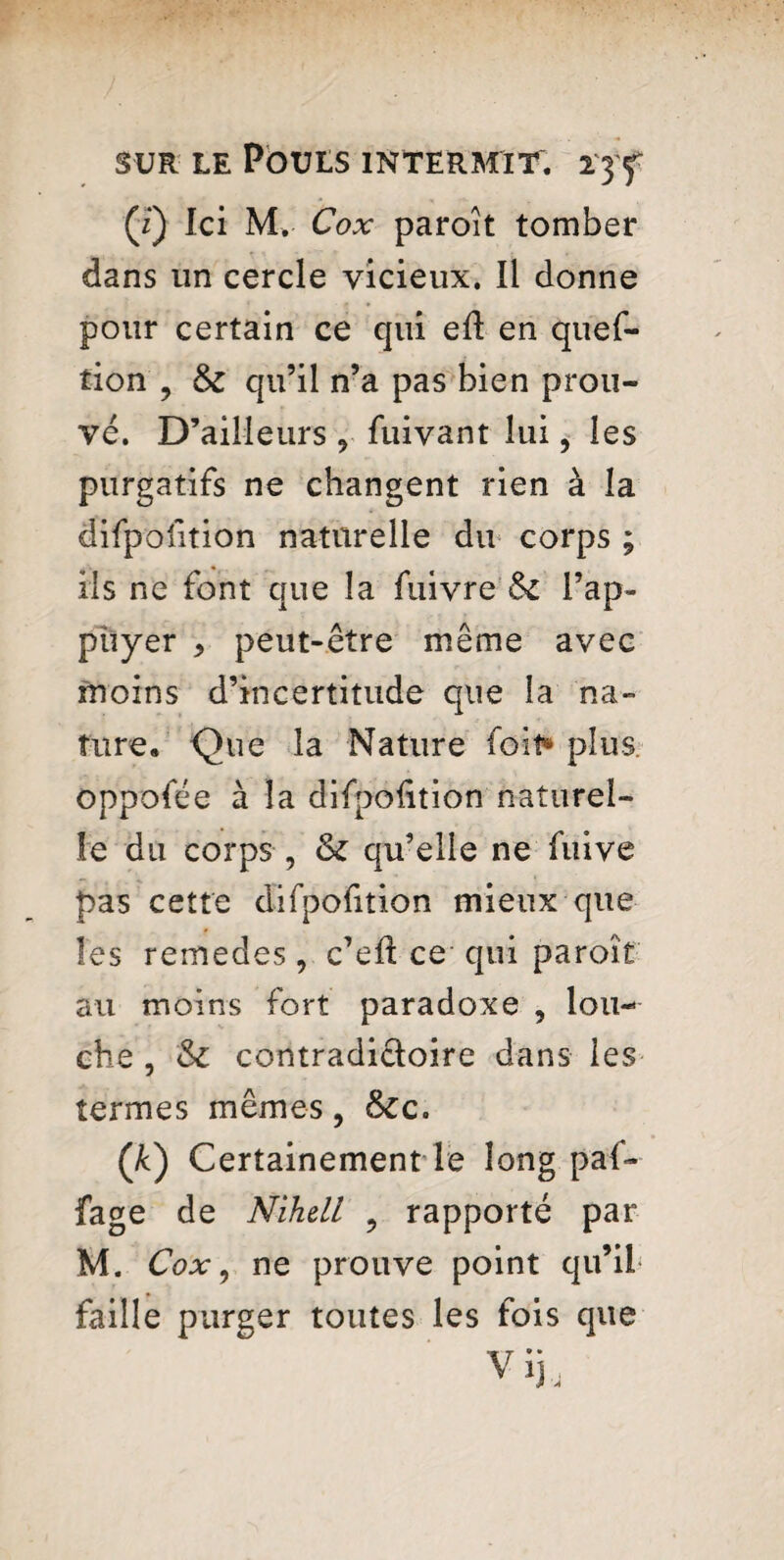 (*) Ici M. Cox paroit tomber dans un cercle vicieux. Il donne pour certain ce qui eft en quef- tion 9 tk qu’il n’a pas bien prou¬ vé. D’ailleurs 9 fuivant lui, les purgatifs ne changent rien à la difpofition naturelle du corps ; ils ne font que la fuivre l’ap¬ puyer > peut-être même avec moins d’incertitude que la na¬ ture. Que la Nature foit* plus oppolee à la difpolition naturel¬ le du corps , & qu’elle ne fuive pas cette difpofition mieux que les remedes, c’eft ce qui paroîî au moins fort paradoxe , lou¬ che , contradictoire dans les termes mêmes , &Cc. (&) Certainement le long paf- fage de Nihdl ? rapporté par M. Cox, ne prouve point qu’il faille purger toutes les fois que