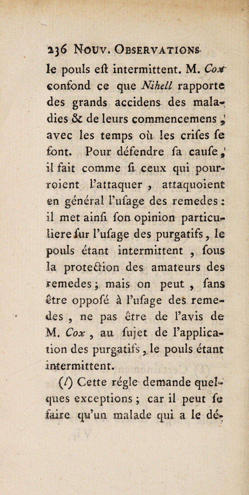 le pouls eft intermittent. M. Com confond ce que Nihell rapporte des grands accidens des mala¬ dies & de leurs commencemens * avec les temps oii les crifes fe font. Pour défendre fa caufe,' il fait comme fi ceux qui pour- roient l’attaquer , attaquoient en général l’ufage des remedes : il met ainfi fon opinion partial?- lierefur l’ufage des purgatifs, le pouls étant intermittent , fous la proteéHon des amateurs des remedes ; mais on peut , fans être oppofé à l’ufage des reme¬ des , ne pas être de l’avis de M. Cox , au fujet de l’applica¬ tion des purgatifs ,1e pouls étant intermittent. (/) Cette régie demande quel¬ ques exceptions ; car il peut fe faire qu’un malade qui a Le dé-