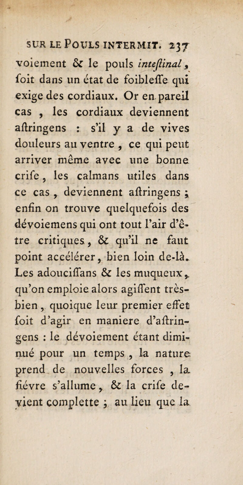 voiement & le pouls intefilnal 9 foit dans un état de foiblefte qui exige des cordiaux. Or en pareil cas , les cordiaux deviennent aftringens : s’il y a de vives douleurs au ventre , ce qui peut arriver même avec une bonne crife, les caïmans utiles dans ce cas , deviennent aftringens 9 enfin on trouve quelquefois des dévoiemens qui ont tout Pair d’ê¬ tre critiques, & qu’il ne faut point accélérer, bien loin de-la. Les adoucifîans & les muqueux,, qu’on emploie alors agiftent très- bien , quoique leur premier effet foit d’agir en maniéré d’aftrin- gens : le dévoiement étant dimi¬ nué pour un temps , la nature prend de nouvelles forces , la fièvre s’allume, & la crife de¬ vient complette ; au lieu que la