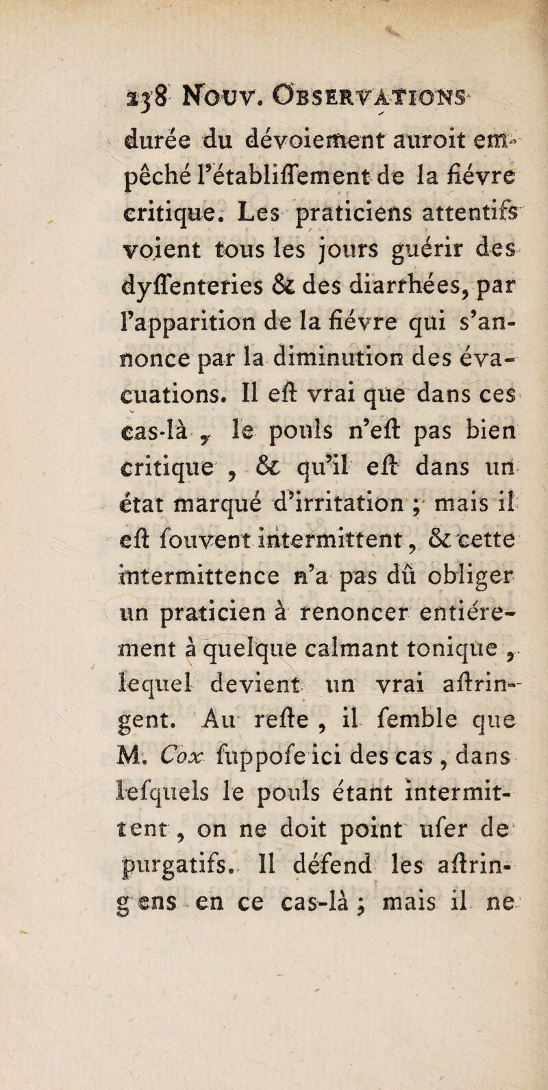 durée du dévoiement auroit em¬ pêché rétablifTement de la fièvre critique. Les praticiens attentifs voient tous les jours guérir des dyfîenteries & des diarrhées, par l’apparition de la fièvre qui s’an¬ nonce par la diminution des éva¬ cuations. Il eft vrai que dans ces cas-là y le pouls n’eft pas bien critique , & qu’il eft dans un état marqué d’irritation ; mais il efi: fouvent intermittent, & cette intermittence n’a pas dû obliger un praticien à renoncer entière¬ ment à quelque calmant tonique , lequel devient un vrai aftrin-- gent. Au refie , il femble que M. Cox fuppofe ici des cas , dans lefquels le pouls étant intermit¬ tent, on ne doit point ufer de purgatifs. 11 défend les aftrin- g ens en ce cas-là ; mais il ne