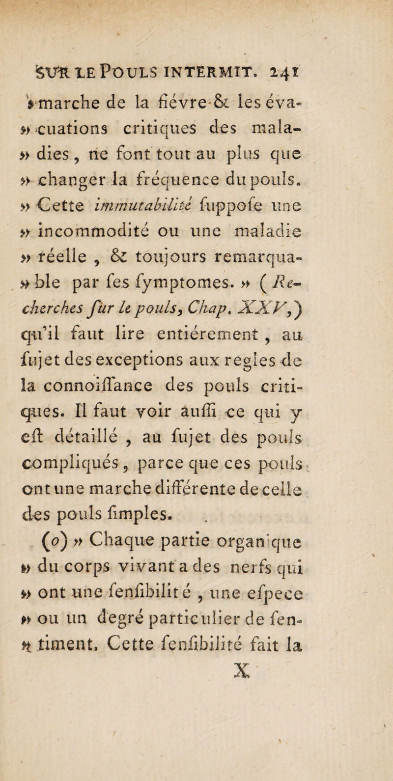 $ marche de la fièvre & les éva» »-cuations critiques des mala- » dies , ne font tout au plus que » changer la fréquence du pouls. » Cette immutabilité fuppofe une » incommodité ou une maladie » réelle , & toujours remarqua- »ble par fes fymptomes. » ( Re¬ cherches fur le pouls, Chap. XXVf) qu’il faut lire entièrement , au fujet des exceptions aux regies de la connoiffance des pouls criti¬ ques. Il faut voir auffi ce qui y cil détaillé , au fujet des pouls compliqués ? parce que ces pouls ont une marche différente de celle des pouls fimples. (0) » Chaque partie organique i> du corps vivant a des nerfs qui » ont une fenfibilité , une efpece » ou un degré particulier de fen» H timent. Cette fenfibilité fait la X