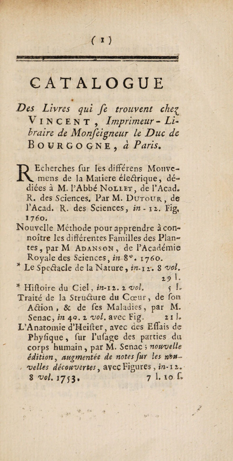 CATALOGUE Des Livres qui fe trouvent che£ Vincent, Imprimeur - Zi- braire de Monjeigneur le Duc de Bourgogne, à Paris. REcherches fur les différens Mouvc- mens de la Matière éleélrique, dé¬ diées à M. l’Abbé Nollet, de T Acad. R. des Sciences, Par M. Dutour, de l’Acad. R. des Sciences, in. n. Fig, î 760. Nouvelle Méthode pour apprendre àcon- noître les différentes Familles des Plan»* tes, par M Adanson, de l’Académie Royale des Sciences, in 8^* 1760. * Le Spedacle de la Nature, in* 1 r. 8 vol. 29 I» * Hiftoire du Ciel, in-11. i vol. 5 !» Traité de la Struélure du Cœur, de Ton Aélion , & de Tes Maladies, par M. Senac, in 40. 2. vol. avec Fig. 211» L’Anatomie d’Meifter, avec des Efifais de Phyfique, fur Tufage des parties du corps humain , par M. Senac ; nouvelle édition, augmentée de notes fur les nou¬ velles découvertes, avec Figures, in-12.