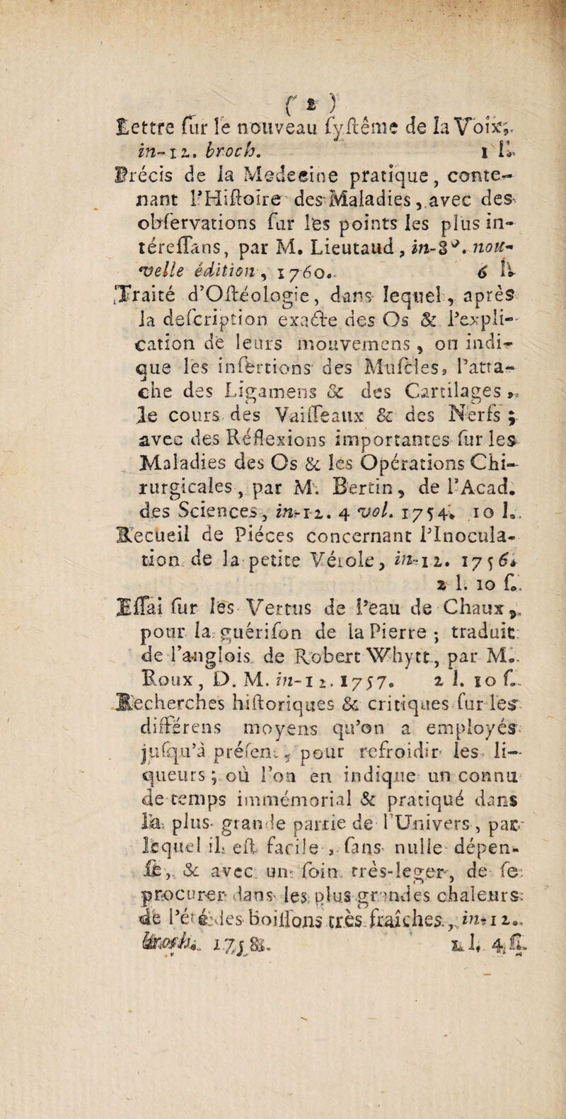 lettre far le nouveau fy Renie de la Voix,. in- il, broc h. I II» ürécis de la Mette eine pratique, conte¬ nant THiHoire des-Maladies, avec des- observations fur les points les plus in- térefîans, par M. Lieutaud, m-i*. nou¬ velle édition, 1760. 6 IV traité d’OHéologie, dans lequel , après la description exacte des Os & l’expli¬ cation de leurs mouvemens , on indi¬ que les inffertions des Moitiés, ratta¬ che des Ligamens & des Cartilages », le cours des Vaille aux & des Nerfs ; avec des Réflexions importantes fur les Maladies des Os &. les Opérations Chi¬ rurgicales , par M'. B'ertin, de P Acad, des Sciences, ms-n. 4 vol. 1754* 10 h BfecUeil de Pièces concernant l’Inocula¬ tion de la petite Vérole, in--11. 17564 z 1. 10 C. EfTai fur les Vertus de l’eau de Chaux ^ pour la guérifon de la Pierre ; traduit de Panglois de Robert Whytt, par M- Roux , D. M. in-11,1757. 2, i. ïo C $echerches hiftoriques & critiques fur les differ en s moyens qu’on a employés jufqu’à préfen.ç pour refroidir les li¬ queurs ; ou l’on en indique un connu de temps immémorial & pratiqué dans lia, plus- grande partie de fUnivcrs , paie- lequel il» eft facile , fans nulle dépen- &c avec un? foin rrès-leger, de fe procurer dans» les plus gr andes chaleurs. 4e l’éïé>les boiilons très fraîches.yhuiz9, êiwik. i.yjSi. ül*. % It