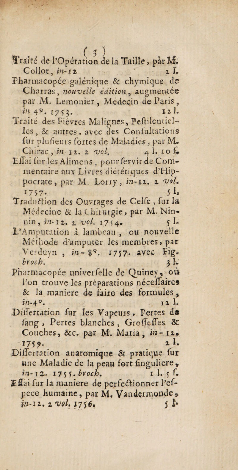 ( 3 ) Traité dé l’Opération de la Taille, pàr M, Collot, m- tz i L Pharmacopée galénique & chymique de Charras, nouvelle édition , augmentée par M. Lemonier, Médecin de Paris, in 4«. 1753. 11 h Traité des Fièvres Malignes, Peftilentiel- les, & autres, avec des Confutations Pur plufieurs fortes de Maladies, par M. Chi rac j in 12.2 vol. 4 1. 1 o Pliai fur les Aiimens , pour fervir de Com¬ mentaire aux Livres diététiques d’Hip¬ pocrate , par M Lony, in-11. 2 voL 175 7* 5 Tradudion des Ouvrages de Celfe , fur la Médecine & la Chirurgie, par M. N in- nin , in-1 2. z vol. 1754. 5 h L’Amputation à lambeau , eu nouvelle Méthode d’amputer les membres, par Verduyn , hz-89. 1757. avec Fig. bvoch. 31. Pharmacopée univerfelle de Quincy, où l’on trouve les préparations néceffaire» & la maniéré de faire des formules, itt-49. ïx L •Diifertation fur les Vapeurs, Pertes d® fâng , Pertes blanches , GroffefTes & Couches, &c. par M. Maria, in- 12. 175 9- m il. Differtation anaromique & pratique fur une Maladie de la peau fort finguliere, in-iz. 175 î.broch. 1 L 5 f. Lfîai fur la maniéré de perfectionner l’ef- pece humaine, par M, Vandermonde»