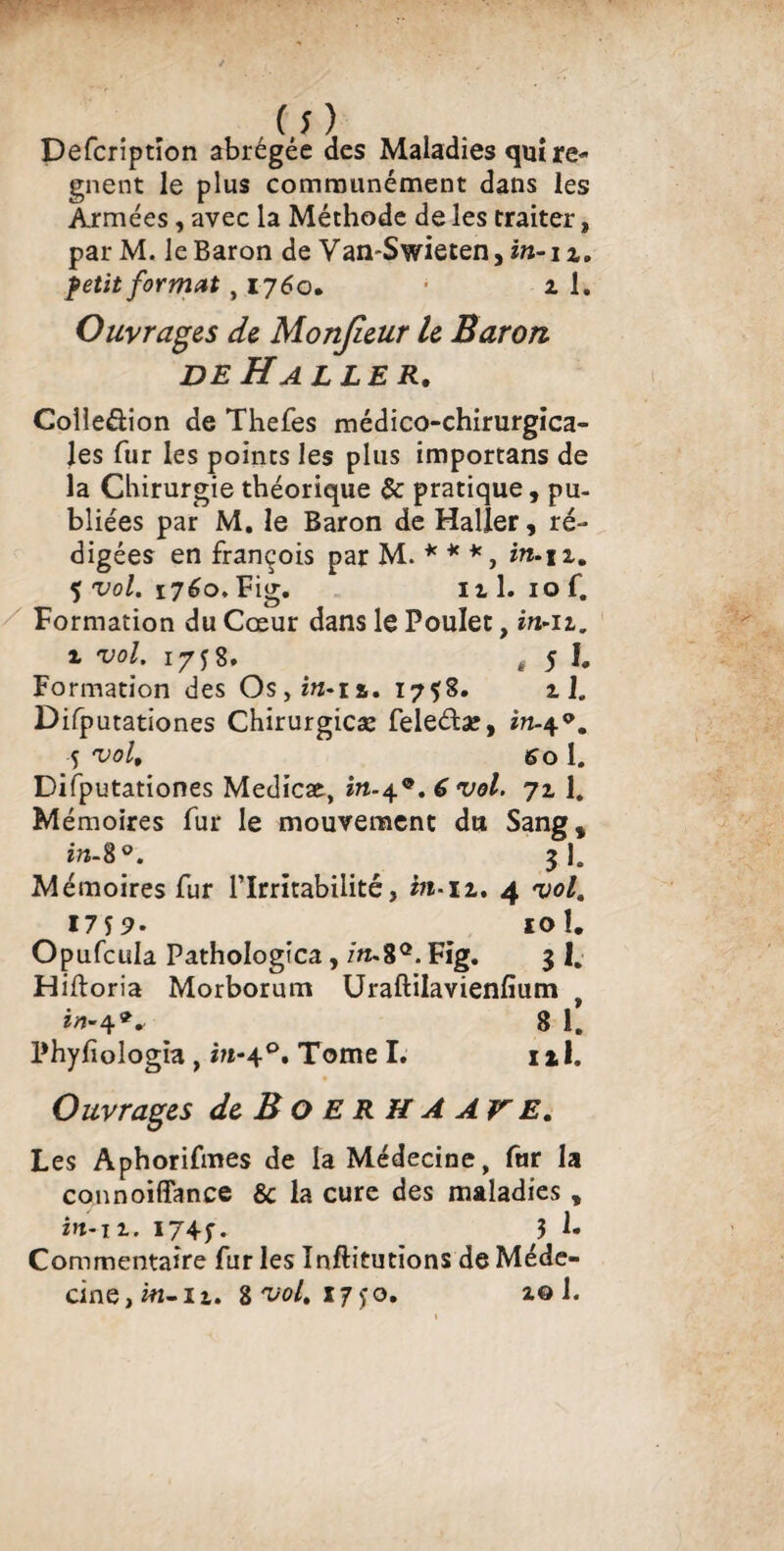 Defcriptïon abrégée des Maladies quî ré¬ gnent le plus communément dans les Armées, avec la Méthode de les traiter, parM. le Baron de Van-Swieten, in-i i. petit format, 1760. • 1 1. Ouvrais de Monjieur le Baron de Halle r. Colie&ion de Thefes médico-chirurgica¬ les fur les points les plus importans de la Chirurgie théorique $c pratique, pu¬ bliées par M. le Baron de Haller, ré¬ digées en françois par M. * * *, in.\i, 5 vol. 1760, Fig. ni. iof. Formation du Cœur dans le Poulet, m-u. i vol. 17 j 8. # 5 I. Formation des Os,m-n. 1758. il. Difputationes Chirurgicæ feleéta?, 5 vol, So 1. Difputationes Medicae, vol. 711. Mémoires fur le mouvement du Sang, zrc-8°. 31. Mémoires fur l’Irritabilité, in-11, 4 vol. 17 57. 10 1. Opufcula Pathologica, m-8°. Fig. 3 1. Hiftoria Morborum Uraftilavienfium 8 1. Phyfiologia, m-40. Tome I. ni. Ouvrages de B O ERH A AV E. Les Aphorifmes de la Médecine, fur la connoiffance & la cure des maladies , in-11. 1745”. 3 !• Commentaire fur les Inftitutions de Méde¬ cine, w-n. Z vol. 17)* o. zo 1.