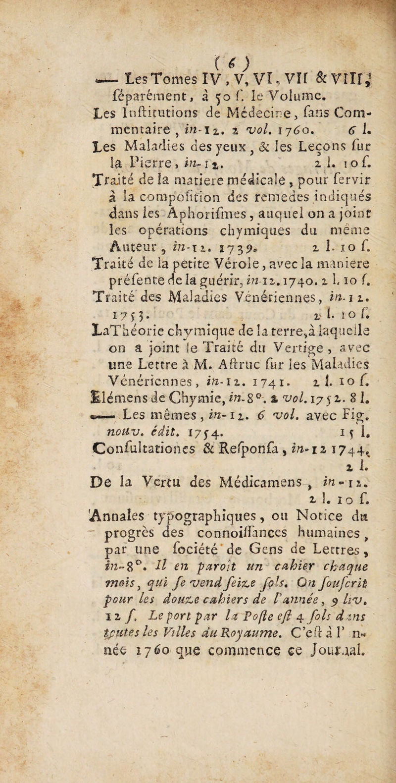 ( o ~~ Les Tomes IV, V,VI.VH &VÎÎI,1 féparéraent, à 50 f. le Volume. Les Inftitutions de Médecine, fans Com- memaire , in-u, z vol. ij6o. <5 1. Les Maladies des yeux , & les Leçons fur la Pierre, in~ 1 %. ai. lof. Traité de la matière médicale » pour fervir à la compétition des remedes indiqués dans les Aphorifmes, auquel on a joint les opérations chymiques du meme Auteur, in-n. 1739. z 1. 10 f. Traité de ia petite Vérole, avec la maniéré préfente delà guérir, in-iz. 1740. z 1. 10 f. Traité des Maladies Vénériennes, in.iz. 17 n • l'1.101. LaThéorie chymique de la terre,à laquelle on a joint le Traité du Vertige, avec une Lettre à M. Aftruc fur les Maladies Vénériennes, in-iz. 1741. z 1. iof. ElémensdeChymie,m-8°. 1 vol. 1752.. Si. *=— Les mêmes, in-n. 6 vol. avec Fig. noüv. édit. I7y4. 1 y 1. Confultationcs & Refponfa, i»-ia 1744. z i. De la Vertu des Médicamens , in-ra. z 1. 10 f. 'Annales typographiques, ou Notice du progrès des connoilfances humaines , par une fociété de Gens de Lettres, in- 8°. H en par oit un cahier chaque mois, qui fevendfeize fols. On foufcrit pour les douze cahiers de 1 année, 9 hv. 1 z /, Le port par 1st P opte efl 4 fols d ms toutes les Villes du Royaume. C’cfH F n« née 1760 que commence ce Jouraal.