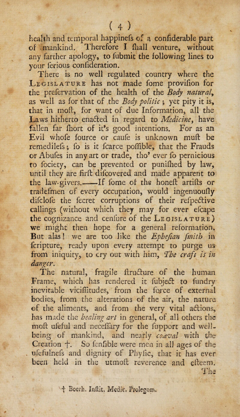 health and temporal happinefs of a confiderable part of mankind. Therefore J fliall venture, without any farther apology, to fubmit the following lines to your ferious confideration. There is no well regulated country where the Legislature has not made fome provilion for the prefervation of the health of the Body natural, as well as for that of the Body politic ; yet pity it is, that in moil, for want of due Information, all the Laws hitherto ena£ted in regard to Medicine, have fallen far ihort of ids good intentions. For as an Evil wliofe fource or caufe is unknown muff be remedilefs; fo is it fcarce poffible, that the Frauds or Abufes in any art or trade, tho5 ever fo pernicious to fociety, can be prevented or puniilied by law, until they are firft difcovered and made apparent to the law-givers.—If fome of the honed: artifts or tradefmen of every occupation, would ingenuoufly difclofe the fecret corruptions of their refpedtive callings (without which they may for ever efcape the cognizance and cenfure of the Legislature) we might then hope for a general reformation. But alas ! we are too like the Ephefian fmitb in fcripture, ready upon every attempt to purge us from iniquity, to cry out with him, Ehe craft is in danger. The natural, fragile ftrufture of the human Frame, which has rendered it fubjed: to fundry inevitable viciflitudes, from the force of external bodies, from the alterations of the air, the nature of the aliments, and from the very vital addons, has made the healing art in genera], of all others the molt ufeful and neceiTary for the fupport and well¬ being of mankind, and nearly coaval with the Creation *f\ So fenfible were men in all ages of the ufefulhefs and dignity of Phyfic, that it has ever been held in the utmoft reverence and efteem. The f Bcerh. Indit. Medic, ProJegom.