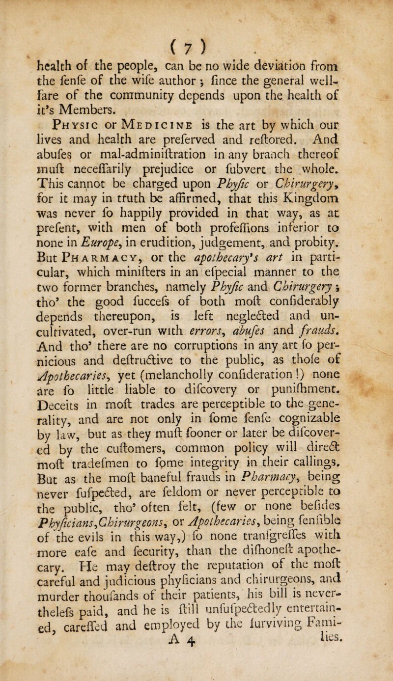 health of the people, can be no wide deviation from the fenfe of the wife author •, fince the general well- fare of the community depends upon the health of it’s Members. Physic or Medicine is the art by which our lives and health are preferved and reftored. And abufes or mal-adminiftration in any branch thereof inuft neceflarily prejudice or fubvert the whole. This cannot be charged upon Phyfic or Chirurgery, for it may in truth be affirmed, that this Kingdom was never fo happily provided in that way, as at prefent, with men of both profeffions inferior to none m Europe, in erudition, judgement, and probity. But Pharmacy, or the apothecary's art in parti¬ cular, which minifters in an efpecial manner to the two former branches, namely Phyfic and Chirurgery ; tho9 the good fuccefs of both moft confiderably depends thereupon, is left neglected and un¬ cultivated, over-run with errors, abufes and frauds. And tho9 there are no corruptions in any art fo per¬ nicious and deftrudtive to the public, as thole of Apothecaries, yet (melancholly confideration !) none are fo little liable to difcovery or puniffiment. Deceits in moft trades are perceptible to the gene¬ rality, and are not only in fome fenfe cognizable by law, but as they muft fooner or later be difcover- ed by the cuftomers, common policy will diredt moft tradefmen to fgme integrity in their callings. But as the moft baneful frauds in Pharmacy, being never fufpedted, are feldom or never perceptible to the public, tho9 often felt, (few or none befides Phyficians ,Chirurgeons, or Apothecaries, being fennbla of the evils in this way,) fo none tranfgreffes with more eafe and fecurity, than the difhoneft apothe¬ cary. He may deftroy the reputation of the moft careful and judicious phyficians and chirurgeons, and murder thoufands of their patients, his bill is never- thelefs paid, and he is ftill unfufpedtedly entertain¬ ed careffed and employed by the furviving Fami- A 4 Fes.