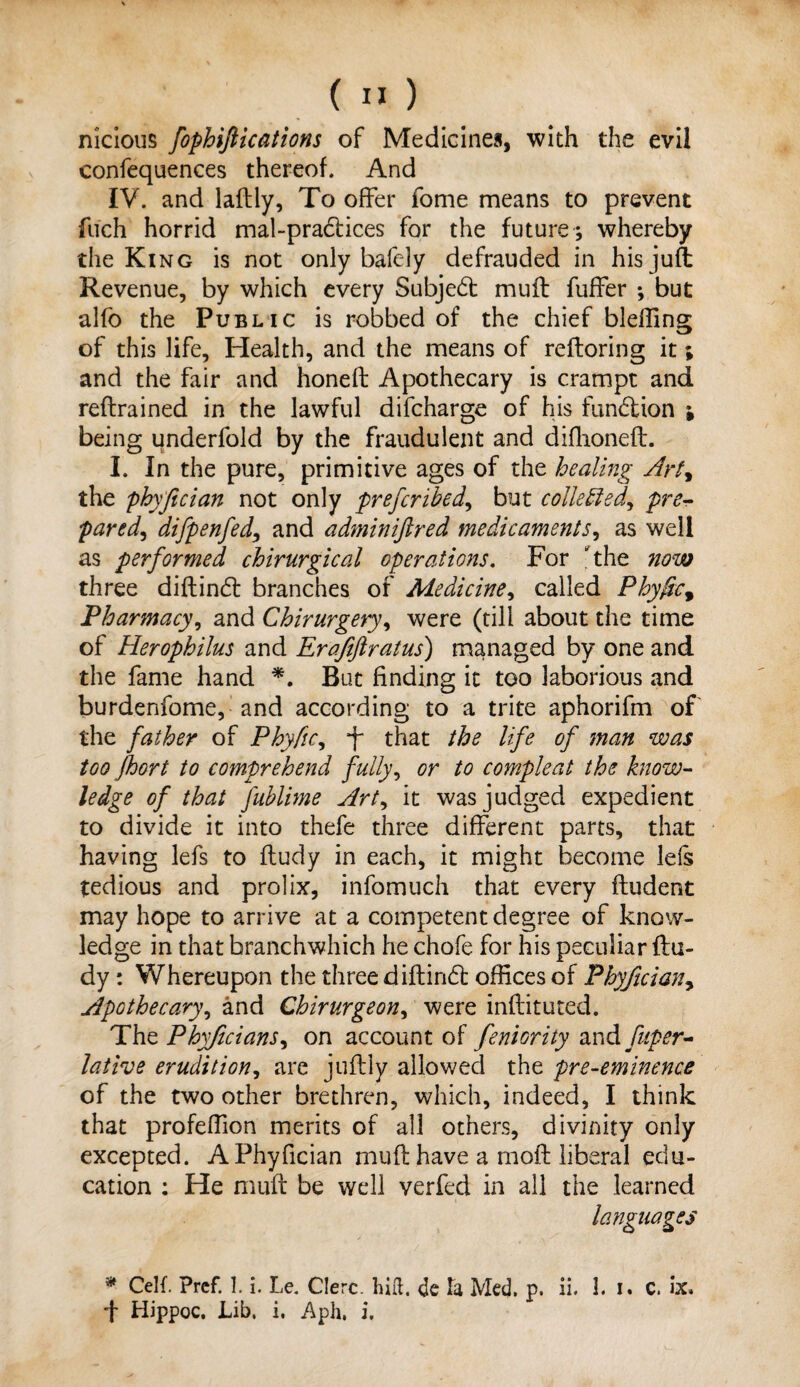 nicious fophiftications of Medicines, with the evil confequences thereof. And IV. and laftly, To offer fome means to prevent filch horrid mal~pra£lices for the future; whereby the King is not only bafely defrauded in his juft Revenue, by which every Subje6t muff fuffer *, but alfo the Public is robbed of the chief blehing of this life, Health, and the means of reftoring it; and the fair and honed Apothecary is crampt and redrained in the lawful difcharge of his fundtion j being underfold by the fraudulent and difhoneft. I. In the pure, primitive ages of the healing Art, the phyfician not only preferihed, but collected, pre¬ pared, difpenfed, and adminiftred medicaments, as well as performed chirurgical operations. For the now three didined branches of Medicine, called Phyfic9 Pharmacy, and Chirurgery, were (till about the time of Herophilus and Erafiftratus) managed by one and the fame hand *. But finding it too laborious and burdenfome, and according to a trite aphorifm of the father of Phyfic, that the life of man was too Jhort to comprehend fully, or to compleat the know¬ ledge of that fublime Art, it was judged expedient to divide it into thefe three different parts, that having lefs to fludy in each, it might become lefs tedious and prolix, infomuch that every ftudent may hope to arrive at a competent degree of know¬ ledge in that hranchwhich he chofe for his peculiar (la¬ dy : Whereupon the three didindt offices of Phyfician, Apothecary, and Chirurgeon, were indituted. Thz Phyficians.) on account of feniority andfuper- lative erudition, are jufliy allowed the pre-eminence of the two other brethren, which, indeed, I think that profeffion merits of all others, divinity only excepted. A Phyfician muflhave a rnofl liberal edu¬ cation : He mud be well verfed in all the learned * CeK. Prcf. 1. i. Le. Clerc. hid. <Jc la Med. p. ii. 1. I. C. ix. ■f Hippoc. Lib. i. Aph. i.