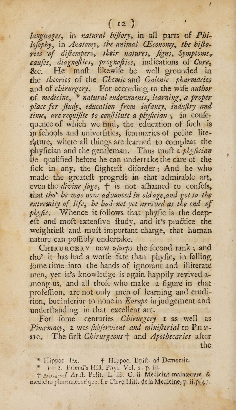 lofophy, in Anatomy, the animal (Economy, the hifto- r/Vj '<?/ diftempers, their natures, Jigns, Symptomsr caufes, diagnofiics, prognoflics, indications of Carf*. &c. He molt like wife be well grounded in the theories of the Chemic and Galenic pharmacies and of chirurgery. For according to the wife author of medicine, natural endowments, learning, a proper place for ftudy, education from infancy, induftry and time, are requifite to conflitute a phyfician •, in confe- quence of which we find, the education of fetch is in fchools and univerfities, feminaries of polite lite¬ rature^ where all things are learned to compleat the phyfician and the gentleman. Thus muft a phyfician Ik qualified before he can undertake the care of the lick in any, the flighted: diforder : And he who made the greatefl progrefs in that admirable art, even the divine fage, T is not afhamed to confefs, that thoy he was now advanced in old age,and got to the extremity of life, he had not yet arrived at the end of phyfic. Whence it follows that phyfic is the deep¬ ed: and mofl extenflve ftudy, and it’s pradlice the weightieft and mofl important charge, that human nature can poffibly undertake, Chirurgery now ufurps the fecond rank9, and tho* it has had a worfe fate than phyfic, in falling ibme time into the hands of ignorant and illiterate men, yet it’s knowledge is again happily revived a~ mong us, and all thofe who make a figure in that profeffion, are not only men of learning and erudi¬ tion, but inferior to none in Europe in judgement and underltanding in that excellent art. For feme centuries Chirurgery i as well as Pharmacy, z was fnbfervient and minifterial to Phy¬ sic. The firfl Chirurgeons j and Apothecaries after the * Hippoc. lex. *f Hippoc. Epift. ad Dcmocrit. * i—2. Friend’s Hift. Phyf. Vol. 2. p. iii. f Av’xixpyu Arid. Polit. L. iii, C. ii. Medic ins mainseuvre & meaidnspharmaceutique. Le Ckrt Hiih de la Medicine, p. ii.p/4; .