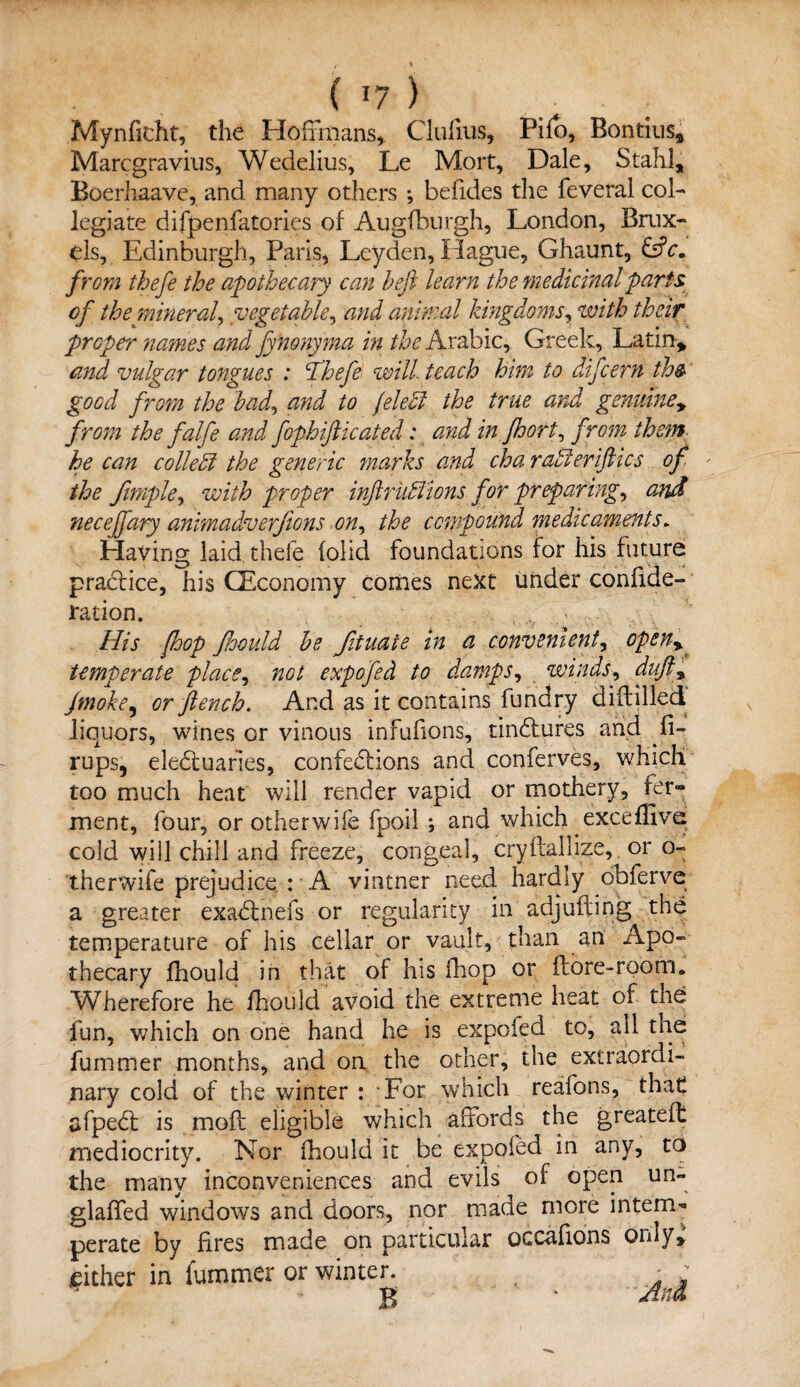 ( T7 ) ; Mynfkht, the Hoffmans* Clulius, Pifo, Bontius* Marcgravius, Wedelius, Le Mort, Dale, Stahl, Boerhaave, and many others ; befides the feveral col¬ legiate difpenfatories of Augfburgh, London, Brux- els, Edinburgh, Paris, Leyden, Hague, Ghaunt, EdV. from thefe the apothecary can heft learn the medicinal parti of the mineral, vegetable, and animal kingdoms, with their proper names and fynonyma in the Arabic, Greek, Latin, and vulgar tongues : Thefe will teach him to difcern th& good from the had, and to feleffi the true and genuiney from the falfe and fophifticated: and in jhort, from them he can collect the generic marks and cha rabieriftics of the Jimple, with proper inftruff'ions for preparing, and neceffary animadverfions on, the compound medicaments. Having laid thefe (olid foundations for his future practice, his (Economy comes next under conside¬ ration. , ... His [hop Jhould he Jituate in a convenient, openy temperate place, not expofed to damps, winds, dufty Jtnoke, or flench. And as it contains fundry diftilled liquors, wines or vinous infufions, tinCtures and fi- rups, electuaries, confections and conferves, which too much heat will render vapid or mothery, fer¬ ment, four, orotherwife fpoil ; and which excefitvd cold will chill and freeze, congeal, cryftallize, or o- therwife prejudice : A vintner need hardly obferve a greater exadtnefs or regularity in adjufting the temperature of his cellar or vault, than an Apo- thecary fhould in that of his iliop or it ore-room. Wherefore he fhould avoid the extreme heat of the fun, which on one hand he is expoied to, all the fummer months, and on the other, the extraordi¬ nary cold of the winter : For which reafons, that afpeCt is moft eligible which affords the greateft mediocrity. Nor fhould it be expoied in any, to the many inconveniences and evils of open un- glaffed windows and doors, nor made more intern^ perate by fires made on particular occaiions only* cither in fummer or winter. _ ; g * Am