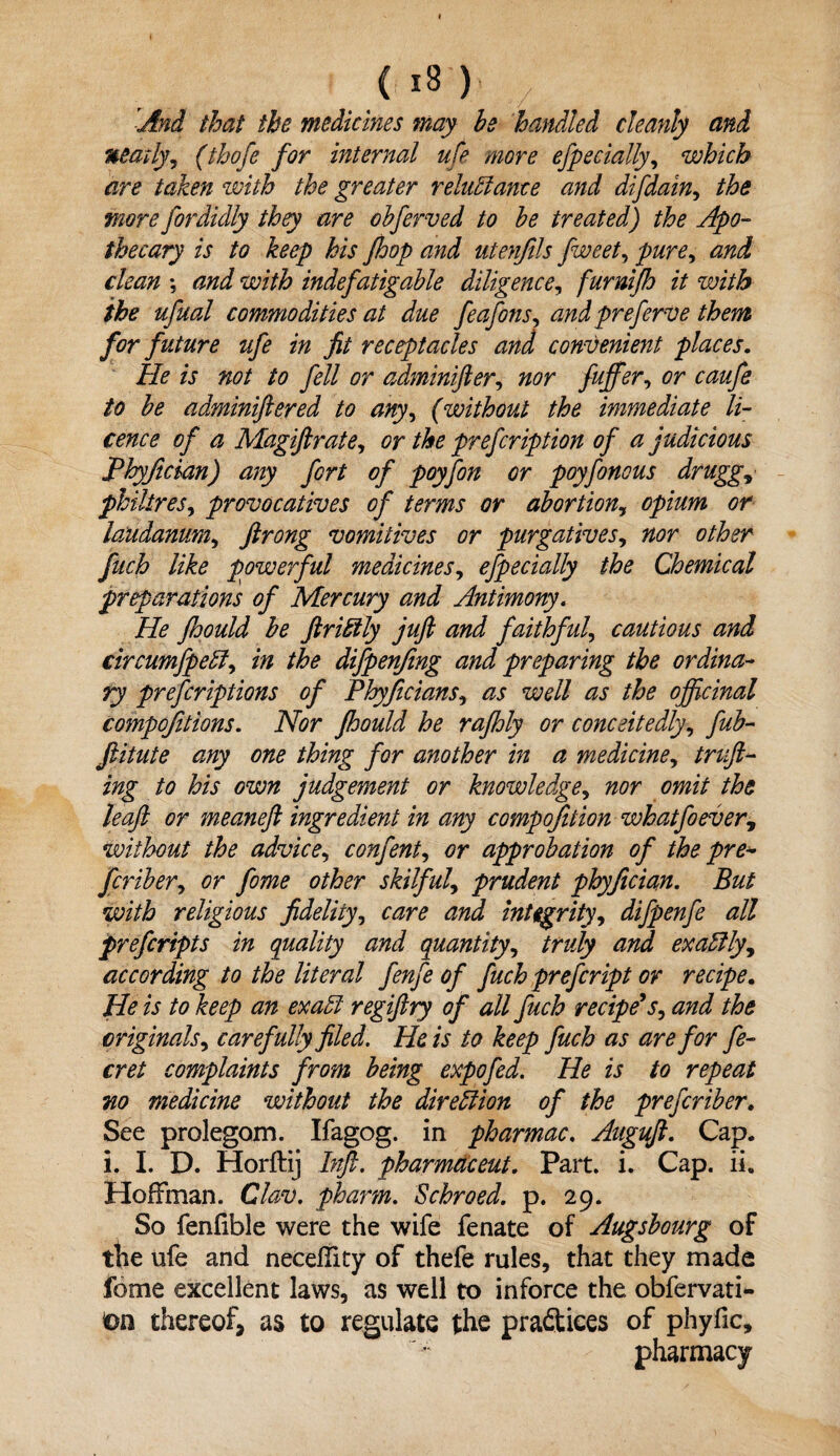 And that the medicines may he handled cleanly and neatly, (thofe for internal ufe more efpecially, which are taken with the greater reluctance and difdain, the more fordidly they are ohferved to he treated) the Apo¬ thecary is to keep his fhop and utenfils fweet, pure, and clean •, and with indefatigable diligence, furnifh it with the ufual commodities at due feafons, and preferve them for future ufe in fit receptacles and convenient places. He is not to fell or adminifter, nor fuffer, or caufe to he adminiftered to any, (without the immediate li¬ cence of a Magiftrate, or the prefeription of a judicious fhyfician) any fort of poyfon or poyfonous druggy philtres, provocatives of terms or abortion, opium or laudanum, ftrong vomitives or purgatives, fuch like powerful medicines, efpecially the Chemical preparations of Mercury and Antimony. He fhould he ftriftly juft and faithful, cautious and circumfpeff, in the difpenfmg and preparing the ordina¬ ry preferiptions of Phyficians, as well as the officinal competitions. i\for fhould he rajhly or conceitedly, ftitute any one thing for another in a medicine, truft- ing to his own judgement or knowledge, nor omit the leaft or meaneft ingredient in any compofition whatfoever, without the advice, confent, or approbation of the pre- feriher, or fome other skilful, prudent phyfician. But with religious fidelity, care and integrity, difpenfe all preferipts in quality and quantity, truly and exactly, according to the literal fenfe of fuch prefeript or recipe. He is to keep an exaEl regiftry of all fuch recipe's, and the originals, carefully filed. He is to keep fuch as are for fe- cret complaints from being expofed. He is to repeat no medicine without the direction of the preferiher. See prolegom. Ifagog. in pharmac. Auguft. Cap. l. I. D. Horftij Inft. pharmac eut. Part. i. Cap. ii. Hoffman. Clan), pharm. Schroed. p. 29. So fenfible were the wife fenate of Augshourg of ttie ufe and neceffity of thefe rules, that they made fome excellent laws, as well to inforce the obfervati- m thereof, as to regulate the practices of phyfic, pharmacy