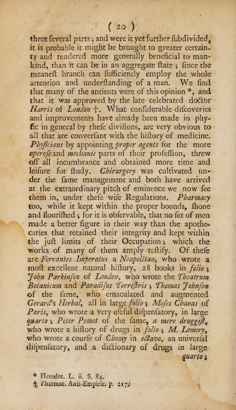 three federal partsand were it yet further fubdivided,' it is probable it might be brought to greater certain¬ ty and rendered more generally beneficial to man¬ kind, than it can be in an aggregate flate ; fmce the meaneft branch can fufficiendy employ the whole attention and imderftanding of a man. We find that many of the antients were of this opinion ** and that it was approved by the late celebrated dodbr Harris of London ~f\ What con fide rable difcoveries and improvements have already been made in phy- fic in genera! by thefe divifiohs, are very obvious to all that are converfant with the hiifory of medicine. Phyftcians by appointing proper agents for the more operofeand mechanic partsof their profeffion, threw off ail incumbrance and obtained more time and leifure for fludy. Chirurgery was cultivated un¬ der the fame management and both have arrived at the extraordinary pitch of eminence we now fee them in, under thefe wife Regulations. Pharmacy too, while it kept within the proper bounds, fhone and dourifhed \ for it is obfervable, that no fet of men made a better figure in their way than the apothe¬ caries that retained their integrity and kept within the jufl limits of their Occupation; which the works of many of them amply tefliry. Of thefe are Ferrantes Imperatus a Neapolitanj who wrote a moil excellent natural hiilory, 28 books in folio ; John Parkinfon of London, who wrote the The at rum Botanicum and Paradifus Terreftris ; Thomas Johnfon of the fame, who emaculated and augmented Gerard's Herbal, all in large folio; Mofes Char as of Parisy who wrote a very ufeful difpenfatory, in large quarto *, Peter Pomet of the fame, a mere druggifty who wrote a hiflory of drugs in folio ; M. Lemery, v/ho wrote a courfe of Chemy in odfavoy an univerfal difpenfatory, and a didionary of drugs in large quarto % * Herodot. L. ii S. 84. % Pharmac. Anti-Empiric, p. zip ^