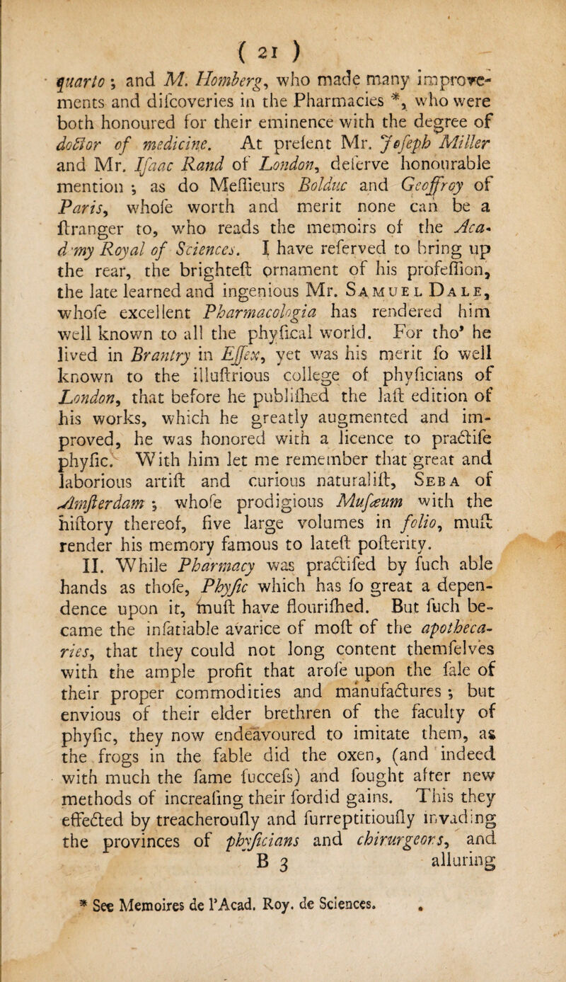 quarto ; and M. Homberg, who made many improve- ments and difcoveries in the Pharmacies who were both honoured for their eminence with the degree of doff or of medicine. At prelent Mr. Jefepb Miller and Mr. Ifaac Rand of London, deferve honourable mention ♦, as do Meffieurs Bolduc and Geoffrey of Paris, whole worth and merit none can be a ftranger to, who reads the memoirs of the Aca* d my Royal of Sciences. I have referred to bring up the rear, the brightefl ornament of his profeffion, the late learned and ingenious Mr. Samuel Dale, whole excellent Pharmacologia has rendered him well known to all the phyfkal world. For tho* he lived in Brantry in Effex, yet v/as his merit fo well known to the illuftrious college of phyficians of London, that before he publifhed the Jail edition of his works, which he greatly augmented and im¬ proved, he was honored with a licence to praclife phyfic. With him let me remember that great and laborious artiffc and curious naturaliil. See a of Amfterdam *, whole prodigious Muffum with the hiftory thereof, five large volumes in folio, mud render his memory famous to lateft poflerity. II. While Pharmacy was praclifed by fuch able hands as thofe, Phyfic which has fo great a depen¬ dence upon it, mull have flourifhed. But fuch be¬ came the infatiable avarice of mod of the apotheca¬ ries, that they could not long content themfelves with the ample profit that arofe upon the fale of their proper commodities and manufactures •, but envious of their elder brethren of the faculty of phyfic, they now endeavoured to imitate them, as the frogs in the fable did the oxen, (and indeed with much the fame fuccefs) and fought alter new methods of increaling their fordid gains. This they edeeded by treacheroufly and furreptitioufly invading the provinces of phyficians and chirurgeors, and B 3 alluring * See Memoires de l’Acad. Roy. de Sciences. .