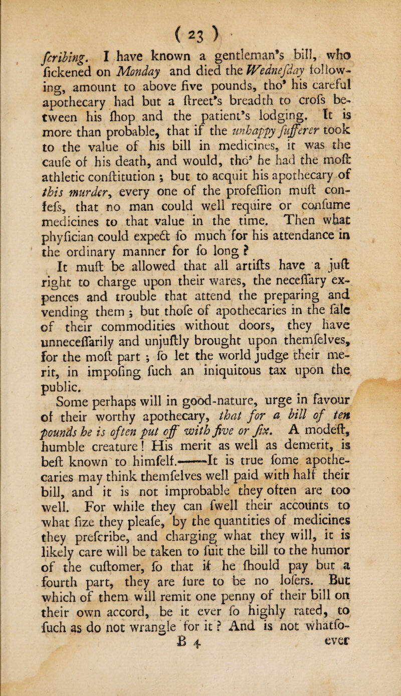 fcribing. I have known a gentleman’s bill, who fickened on Monday and died the Wednesday follow¬ ing, amount to above five pounds, tho’ his careful apothecary had but a ftreet’s breadth to crofs be¬ tween his fhop and the patient’s lodging. It is more than probable, that if the unhappy fufferer took to the value of his bill in medicines, it was the caufe of his death, and would, tho5 he had the molt athletic conftitution ; but to acquit his apothecary of this murder, every one of the profeflion mud con- fefs, that no man could well require or con fume medicines to that value in the time. Then what phyfician could expedt fo much for his attendance in the ordinary manner for fo long ? It muft be allowed that all artifts have a juft right to charge upon their wares, the neceftary ex- pences and trouble that attend the preparing and vending them ; but thofe of apothecaries in the fale of their commodities without doors, they have unneceffarily and unjuftly brought upon themfelves, for the moft part ; fo let the world judge their me¬ rit, in impoling fuch an iniquitous tax upon the public. Some perhaps will in good-nature, urge in favour of their worthy apothecary, that for a bill of ten pounds he is often put off with five or fix. A modeft, humble creature! His merit as well as demerit, is beft known to himfelf.-It is true fome apothe¬ caries may think themfelves well paid with half their bill, and it is not improbable they often are too well. For while they can fwell their accounts to what fize they pleafe, by the quantities of medicines they prefcribe, and charging what they will, it is likely care will be taken to fuit the bill to the humor of the cuftomer, fo that if he ftiould pay but a fourth part, they are lure to be no lofers. Buc which of them will remit one penny of their bill on their own accord, be it ever fo highly rated, to fuch as do not wrangle for it ? And is not whatfo- B 4 ever