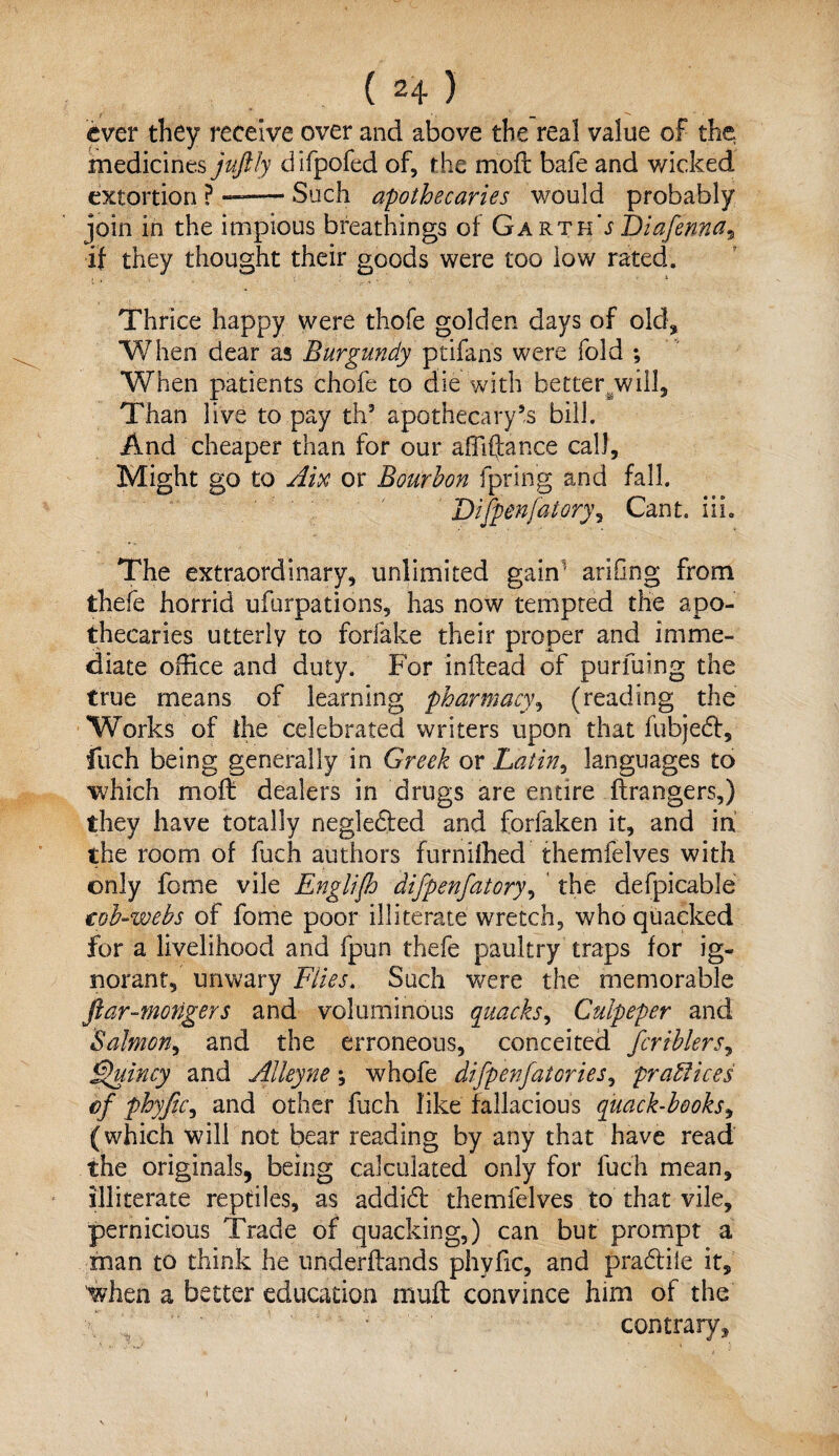 ever they receive over and above the real value of the medicines juftly difpofed of, the rrioft bafe and wicked extortion ? —— Such apothecaries would probably join in the impious breathings of Garth's Diafenna^ if they thought their goods were too low rated. Thrice happy were thofe golden days of old* When dear as Burgundy ptifans were fold ; When patients chofe to die with better/will. Than live to pay th5 apothecary’s bill. And cheaper than for our affiftance call. Might go to Aix or Bourbon fpring and fall. Difpenfatory, Can t. i i i. The extraordinary, unlimited gain1 arifing from thefe horrid ufurpations, has now tempted the apo¬ thecaries utterly to forfake their proper and imme¬ diate office and duty. For inifead of purfuing the true means of learning pharmacy, (reading the Works of die celebrated writers upon that fubjeft, fuch being generally in Greek or Latin, languages to which moft dealers in drugs are entire ftrangers,) they have totally negledted and forfaken it, and in the room of fuch authors furnifhed themfelves with only feme vile Englifh difpenfatory, the defpicable tob-webs of fome poor illiterate wretch, who quacked for a livelihood and fpun thefe paultry traps for ig¬ norant, unwary Flies. Such were the memorable ftar-mongers and voluminous quacks, Culpeper and Salmon, and the erroneous, conceited fcriblers, Quincy and Alleyne ; whofe difpenfatories, practices of phyftc, and other fuch like fallacious quack-books, (which will not bear reading by any that have read the originals, being calculated only for fuch mean, illiterate reptiles, as addidt themfelves to that vile, pernicious Trade of quacking,) can but prompt a man to think he underftands phyfic, and pradtile it, when a better education muft convince him of the contrary.