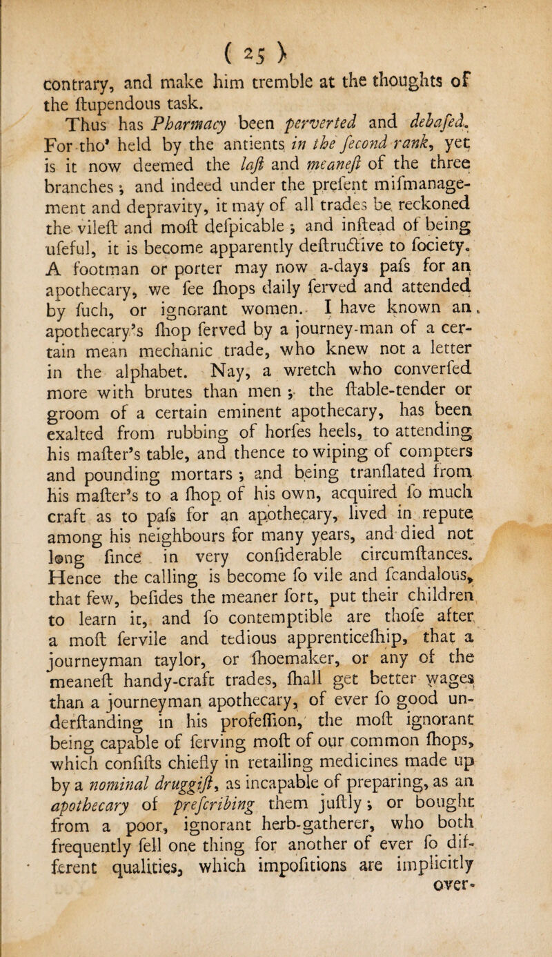 contrary, and make him tremble at the thoughts of the Fupendous task. Thus has Pharmacy been perverted and debafed. For tho* held by the antients in the fecond rank, yet is it now deemed the laft and meaneft of the three branches •, and indeed under the prelent mifmanage- ment and depravity, it may of all trades be reckoned the vileF and moF defpicable ; and inftead of being ufeful, it is become apparently deftru&ive to fociety. A footman or porter may now a-days pafs for an apothecary, we fee fliops daily ferved and attended by fuch, or ignorant women. I have known an. apothecary’s fhop ferved by a journey-man of a cer¬ tain mean mechanic trade, who knew not a letter in the alphabet. Nay, a wretch who converted more with brutes than men \ the Fable-tender or groom of a certain eminent apothecary, has been exalted from rubbing of horfes heels, to attending his maFer’s table, and thence to wiping of compters and pounding mortars •, and being tranFated from his maFer’s to a fhop of his own, acquired fa much craft as to pafs for an apothecary, lived in repute among his neighbours for many years, and died not long Fnce in very confiderable circumFances. Hence the calling is become fo vile and fcandalous* that few, befides the meaner fort, put their children to learn it, and fo contemptible are thofe after a moF fervile and tedious apprenticefhip, that a journeyman taylor, or fhoemaker, or any of the meaneF handy-craft trades, Fiall get better wages than a journeyman apothecary, of ever fo good un- derFanding in his profelTion, the moF ignorant being capable of ferving moF of our common Fops, which conFFs chieFy in retailing medicines made up by a nominal druggift, as incapable of preparing, as an apothecary of prescribing them juFly i or bought from a poor, ignorant herb-gatherer, who both frequently fell one thing for another of ever fo dif¬ ferent qualities, which impofitions are implicitly over-