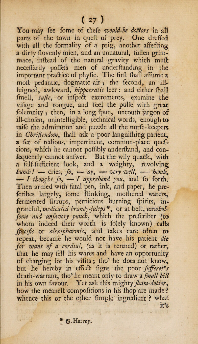 You may fee fome of thefe would-be do51 ors in all parts of the town in queft of prey. One dreffed with all the formality of a prig, another affedting a dirty flovenly mien, and an unnatural, fullen grim- mace, inftead of the natural gravity which mult neceflariiy poflefs men of underftanding in the important pra&ice of phyfic. The firft lliall affume a moll pedantic, dogmatic air ; the fecond, an ill- feigned, awkward, hippocratic leer : and either fhall fmell, tafte^ or infpedt excrements, examine the vifage and tongue, and feel the pulfe with great folemnity *, then, in a long fpun, uncouth jargon of ilhchofen, unintelligible, technical words, enough to raife the admiration and puzzle all the nurfe-keepers in Chriftendom, (hall ask a poor languifhing patient* a fet of tedious, impertinent, common-place quefr tions, which he cannot poffibly underftand, and con- fequently cannot anfwer. But the wily quack, with a felf-fufficient look, and a weighty, revolving humb! — cries, fo, — ay, — very well, — hemh9 I thought jo, — I apprehend you, and fo forth. Then armed with fatal pen, ink, and paper, he pre- fcribes largely, fome flunking, mothered waters, fermented firrups, pernicious burning fpirits, in¬ grateful, medicated brandy-juleps *, or at beft, unwhoU fome and unfavory punch, which the prelcriber (to whom indeed their worth is folely known) calls fpi;czfic or alexipharmic, and takes care often to repeat, becaufe he would not have his patient die for want of a cordial, (as it is termed) or rather, that he may fell his wares and have an opportunity of charging for his vifits; tho5 he does not know, but he hereby in effect figns the poor fnfferet’s death-warrant, tho* he meant only to draw a /mall bill in his own favour. Yet ask this mighty jham-do5lor, how the meaneft Gompofitions in his fhop are made ? whence this or the other fimple ingredient ? what * G» Harvey,