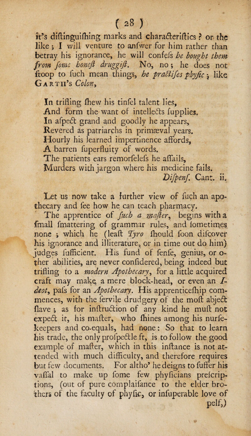 C 2S } it’s diftinguifhing marks and cha rafterittics ? or the like; I will venture to anfwer for him rather than betray his ignorance, he will confefs he bought them from feme honefi druggift. No, no; he does not ftoop to fuch mean things, he pratlifes phyfic; like Garth’s Colon, In trifling (hew his tinfel talent lies. And form the want of intellects fupplies. In afpeft grand and goodly he appears. Revered as patriarchs in primaeval years. Hourly his learned impertinence affords, A barren fuperfluity of words. The patients ears remorfelefs he affails. Murders with jargon where his medicine fails. Difpenf Cant. ii. Let us now take a further view of fuch an apo¬ thecary and fee how he can teach pharmacy. The apprentice of fetch a wafter% begins with a fmall fmattering of grammar rules, and lometimes none ; which he (lead Tyro fhould foon difeover his ignorance and illiterature, or in time out do him) judges diffident. His fund of fenfe, genius, or o- ther abilities, are never confldered, being indeed but trifling to a modern Apothecary, for a little acquired craft may make a mere block-head, or even an /- deoty pafs for an Apothecary. His apprenticefliip com¬ mences, with the fervile drudgery of the moft abjedl Have *, as for inftrudlion of any kind he muft not expedl it, his mailer, who fhines among his nurfe- keepers and co-equals, had none: So that to learn his trade, the only profpedtle ft, is to follow the good example of matter, which in this inftance is not at¬ tended with much difficulty, and therefore requires but few documents. For altho5 he deigns to fuffer his vaffal to make up fome few phyficians preferip- tions, (out of pure complaifance to the elder bro¬ thers of the faculty of phyflc5 or infuperable love of pelf,)