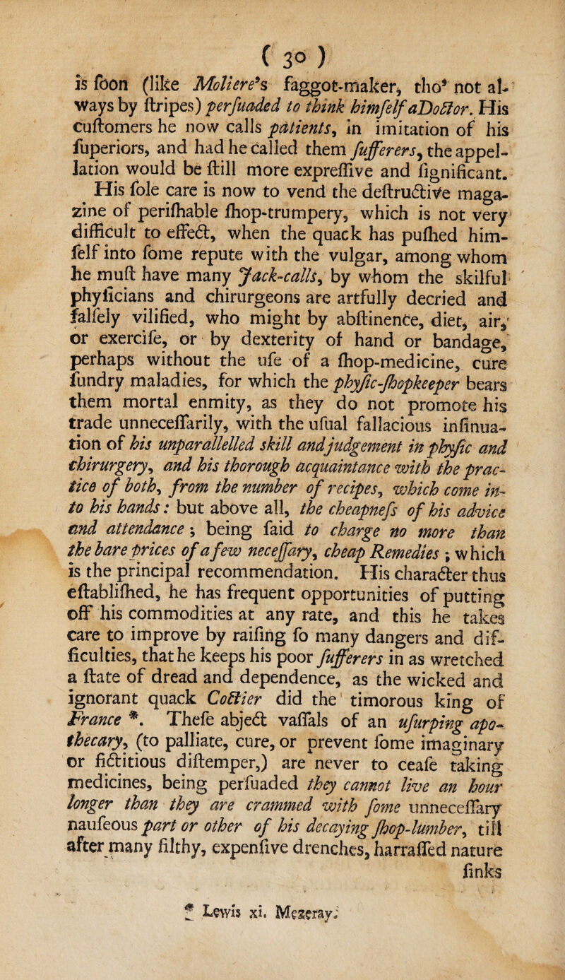 is foon (like Moliere’s faggot-maker* tho* not al¬ ways by ftripes) perfuaded to think himfelfaDottor. His cuftomers he now calls patients, in imitation of his fuperiors, and had he called them fufferers^ the appel¬ lation would be fhill more expreflive and fignificant. His foie care is now to vend the deftrudive maga¬ zine of perifhable fhop-trumpery, which is not very difficult to effed, when the quack has puflied him- felf into fome repute with the vulgar, among whom he mud have many Jack-calls, by whom the skilful phyficians and chirurgeons are artfully decried and falfely vilified, who might by abftinence, diet* air*1 or exercife, or by dexterity of hand or bandage, perhaps without the ufe of a fhop-medicine, cure fundry maladies, for which the phyftc-fhopkeeper bears them mortal enmity, as they do not promote his trade unneceffarily, with the ufual fallacious infinua- tioti of his unparallelled skill and judgement in phyfic and thirurgery, and his thorough acquaintance with the prac¬ tice of both, from the number of recipes, which come in¬ to his hands: but above all, the cheapnefs of his advice and attendance; being faid to charge no more than the bare prices of a few necejfary, cheap Remedies \ which is the principal recommendation. His character thus eftablifhed, he has frequent opportunities of putting off his commodities at any rate, and this he takes care to improve by raifing fo many dangers and dif¬ ficulties, that he keeps his poor fufferers in as wretched a ftate of dread and dependence, as the wicked and ignorant quack Cottier did the timorous king of France *. Thefe abjed vaffals of an ufurping apo¬ thecary., (to palliate, cure, or prevent fome imaginary or fiditious diftemper,) are never to ceafe taking medicines, being perfuaded they cannot live an hour longer than they are crammed with fome unneceffary naufeous part or other of his decaying fhop-lumber^ till after many filthy, expenfive drenches, harraffed nature finks f Lewis xl Meseray;