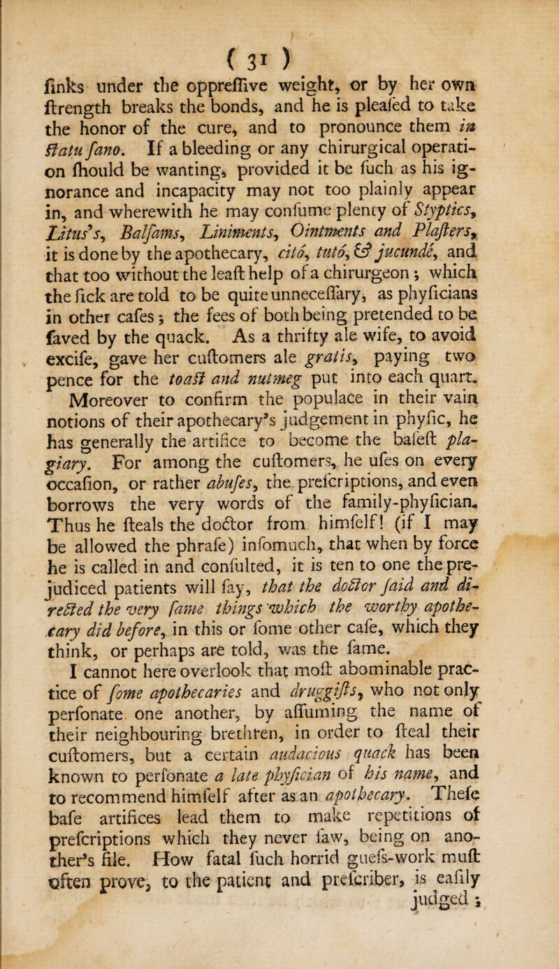 finks under the oppreflive weighty or by her own ftrength breaks the bonds, and he is pleafed to take the honor of the cure, and to pronounce them in iiatu fano. If a bleeding or any chirurgical operati¬ on fhould be wanting, provided it be fuch as his ig¬ norance and incapacity may not too plainly appear in, and wherewith he may confume plenty of Stypticss Litus's, Balfams^ Liniments, Ointments and Plaftersr it is done by the apothecary, cito, into\ £s? jucunde, and that too without the leaft help of a chirurgeon ; which the Tick are told to be quite unneceffary, as phyficians in other cafes the fees of both being pretended to be faved by the quack. As a thrifty ale wife, .to avoid excife, gave her cuftomers ale gratis, paying two pence for the toad and nutmeg put into each quart* Moreover to confirm the populace in their vain notions of their apothecary’s judgement in phyfic, he has generally the artifice to become the baled; pla¬ giary, For among the cuftomers, he ufes on every occafion, or rather abufes, the prefcriptions, and even borrows the very words of the fa mi 1 y - phy fie ian* Thus he fteals the docftor from himfelf! (if I may be allowed the phrafe) infomuch, that when by force he is called in and confulted, it is ten to one the pre¬ judiced patients will fay, that the debtor Jaid and di¬ rected the very fame things 'which the worthy apothe¬ cary did before, in this or fome other cafe, which they think, or perhaps are told, was the fame. I cannot here overlook that molt abominable prac¬ tice of fome apothecaries and druggiftsy who not only perfonate one another, by afifuming the name of their neighbouring brethren, in order to fteal their cuftomers, but a certain audacious quack has been known to perfonate a late phyfician of his name, and to recommend himfelf after as an apothecary. Thefe bafe artifices lead them to make repetitions of prefcriptions which they never law, being on ano¬ ther’s file. How fatal fuch horrid guefs-work muft qften prove., to the patient and pretcriber, is eafity judged i