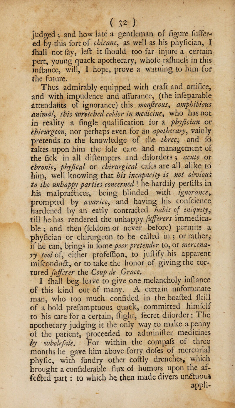 judged; and how late a gentleman of figure fuffer-* ed by this fort of chicane, as well as his phyfician, I lhall not fay, left it fhould too far injure a certain pert, young quack apothecary, whole rafhnefs in this inftance, will, I hope, prove a warning to him for the future. Thus admirably equipped with craft and artifice, arid with impudence and afifurance, (the infeparable attendants of ignorance) this monftrous, amphibious animal, this Welched cobler in medicine, who has not in reality a fingle qualification for a 'phyfician or thirurgeon, nor perhaps even for an apothecary, vainly pretends to the knowledge of the three, and fd takes upon him the foie care and management of the fick in all diftempers and diforders *, acute or chronic, phyfiical or chirurgical cafes are all alike to him, well knowing that his incapacity is not obvious to the unhappy parties concerned ! he hardily perfifts in his malpractices, being blinded with ignorance, prompted by avarice, and having his confcience hardened by an early contracted habit of iniquity^ till he has rendered the unhappy fufierers immedica¬ ble ^ and then (feldom or never before) permits a phyfician or chirurgeon to be called in *, or rather, if he can, brings in fomt poor pretender to, or mercena¬ ry tool of, either profeiTion, to juftify his apparent mifconduct, or to take the honor of giving the tor¬ tured fufferer the Coup de Grace. I (hall beg leave to give one melancholy inftance of this kind out of many. A certain unfortunate man, who too much confided in the boafted fkill of a bold prefumptuous quack, committed himfelf to his care for a certain, (light, fecret diforder: The apothecary judging it the only way to make a penny of the patient, proceeded to adminifter medicines by wholefiale. For within the compafs of three months he gave him above forty doles of mercurial phyfic, with fundry other coftly drenches, which brought a confiderable flux of humors upon the af- feCted part: to which he then made divers unCluoui appli-