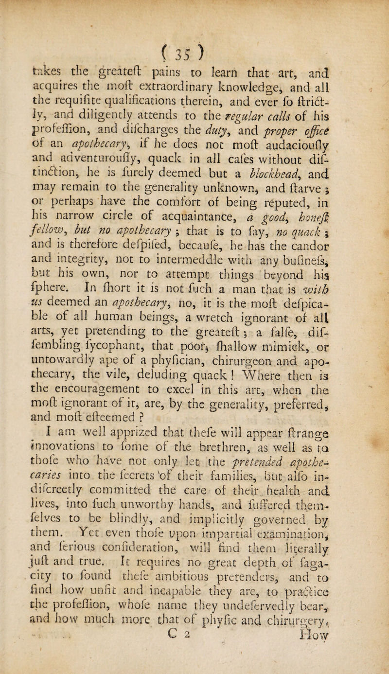 takes the greateft pains to learn that art, and acquires the molt extraordinary knowledge, and all the requifite qualifications therein, and ever fo ftrid- iv, and diligently attends to the regular calls of his profeflion, and difeharges the duty, and proper office of an apothecary, if he does not moft audacioudy and adventuroufiy, quack in all cafes without dif- tind'ion, he is furely deemed but a blockhead, and may remain to the generality unknown, and ftarve j or perhaps have the comfort of being reputed, in his narrow circle of acquaintance, a good, honeffi fellow, but no apothecary ; that is to fay, no quack 5 and is therefore defpiled, becaufe, he has the candor and integrity, not to intermeddle with any bufinefs, but his own, nor to attempt things beyond his fphere. In fhort it is not fucli a man that is with us deemed an apothecary, no, it is the moil defpica- ble of all human beings, a wretch ignorant of all arts, yet pretending to the greateft 5 a falfe, dif- fembling lycophant, that pooh* (hallow mirnick, or untowardly ape of a phyfician, chirurgeon and apo¬ thecary, the vile, deluding quack ! Where then is the encouragement to excel in this art, when the mod: ignorant of it, are, by the generality, preferred, and moft efteemed ? I am well apprized that thefe will appear flrange innovations to fome of the brethren, as well as fa thofe who have not only let the pretended apothe¬ caries into the fecrets 'of their families, but alfo in- difcreetly committed the care of their health and lives, into fuch unworthy hands, and fuffered them- felves to be blindly, and implicitly governed by them. Yet even thofe upon impartial examination, and feriou.s coniideration, will find them literally juft and true. It requires no great depth of faga- city to found thefe ambitious pretenders, and to find how unfit and incapable they are, to practice the profeflion, whole name they unddcrvedly bear, and how much more that of phyfic and chirurgery, C 2 How