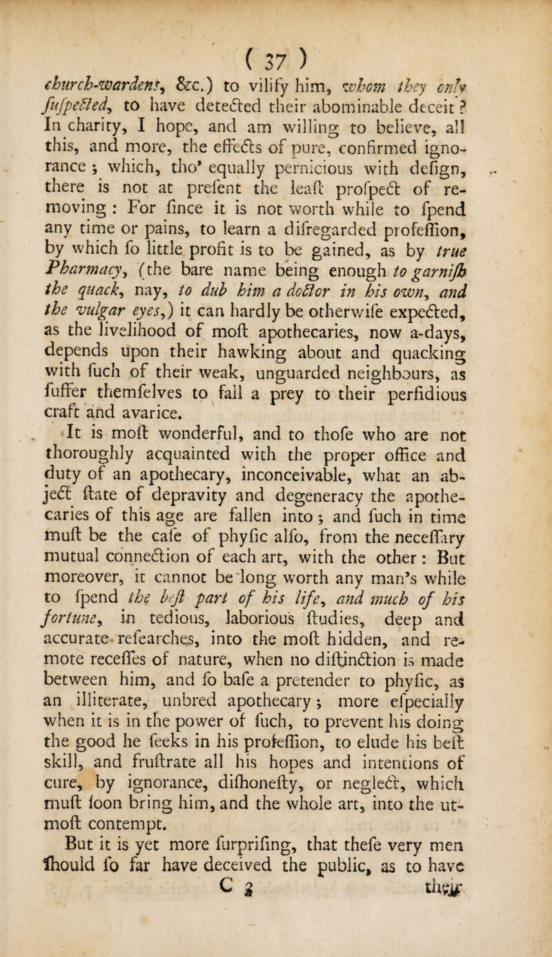 church-wardens, &c.) to vilify him, whom they only fttfpeftedy to have detected their abominable deceit ? In charity, I hope, and am willing to believe, all this, and more, the effects of pure, confirmed igno¬ rance ; which, tho* equally pernicious with defign, there is not at prefent the lead profpecf of re¬ moving : For fince it is not worth while to fpend any time or pains, to learn a difregarded profeffion, by which fo little profit is to be gained, as by true Pharmacy, (the bare name being enough to garnijh the quack, nay, to dub him a dottor in his own, and the vulgar eyes,) it can hardly be otherwife expedled, as the livelihood of moil apothecaries, now a-days, depends upon their hawking about and quacking with fuch of their weak, unguarded neighbours, as buffer themfelves to fall a prey to their perfidious craft and avarice. It is mod wonderful, and to thofe who are not thoroughly acquainted with the proper office and duty of an apothecary, inconceivable, what an ab- jedl date of depravity and degeneracy the apothe¬ caries of this age are fallen into; and fuch in time mud be the cafe of phyfic alfo, from the necedary mutual connection of each art, with the other: But moreover, it cannot belong worth any man’s while to fpend the heft pari of his life, and much of his fortune, in tedious, laborious dudies, deep and accurate refearches, into the mod hidden, and re¬ mote receffes of nature, when no didjn&ion is made between him, and fo bafe a pretender to phyfic, as an illiterate, unbred apothecary; more efpecially when it is in the power of fuch, to prevent his doing the good he feeks in his profeffion, to elude his bed skill, and frudrate all his hopes and intentions of cure, by ignorance, diffionedy, or negled, which mud loon bring him, and the whole art, into the ut- mod contempt. But it is yet more furprifing, that thefe very men Ihould fo far have deceived the public, as to have C a thsjyr