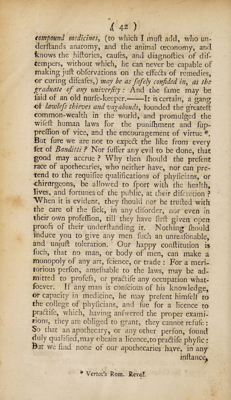 compound medicines, (to which I muft add, who un~ derftands anatomy, and the animal ceconomy, and knows the jiiftories, caufes, and diagnoses of dif- tempers, without which, he can never be capable of making juft obfervations on the effeds of remedies, or curing difeafes,) may be as fafely confided in, as the graduate of any univerfity: And the fame may be laid of an old nurfe-keeper.—-—It is certain, a gang of lawlefs thieves and vagabonds, founded the greateft common-wealth in the world, and promulged the wifeft human laws For the punifhment and fup- preffion of vice, and the encouragement of virtue But lure we are not to exped the like from every •fet of Banditti ? Nor fuffer any evil to be done, that good may accrue ? Why then fhould the prefent race of apothecaries, who neither have, nor can pre¬ tend to the requifite qualifications of phyficians, or chirurgeons, be allowed to fport with the health, lives, and fortunes of the public, at their dileredon ? When it is evident, they fhould not be trolled with the care of the Tick, in any diforder, nor even in their own profeffion, till they have firft given open proofs of their underftanding it. . Nothing fhould induce you to give any men fuch an unreafonable, and unjuft toleration. Our happy conftitution is fuch, that no man, or body of men, can make a monopoly of any art, feienee, or trade : For a meri¬ torious perfon, amefnable to the laws, may be ad¬ mitted to profefs, or praclife any occupation what- foever. If any man is confcious of his knowledge, or capacity in medicine, he may prelent himfelf to the college of phyficians, and lue for a licence to pradife, which, having anfwered the proper exami- tions, they are obliged to grant, they cannot refufe : So that an apothecary5 or any other perfon, found duly qualified,may obtain a licence,to pradife phyficr But we find none of our apothecaries have, in any iriftance* r ' ' * Vertot’s Rom. Revo?.