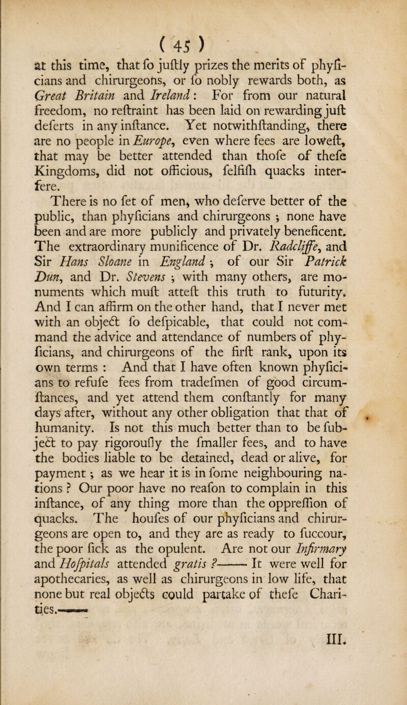 Us) - . at this time, that fo juftly prizes the merits of phyfi- cians and chirurgeons, or fo nobly rewards both, as Great Britain and Ireland: For from our natural freedom, no reftraint has been laid on rewarding juft deferts in any inftance. Yet notwithftanding, there are no people in Europe, even where fees are loweft, that may be better attended than thofe of thefe Kingdoms, did not officious, felfiffi quacks inter¬ fere. There is no fet of men, who deferve better of the public, than phyficians and chirurgeons •, none have been and are more publicly and privately beneficent. The extraordinary munificence of Dr. Radcliffe, and Sir Hans Sloane in England •, of our Sir Patrick Dun, and Dr. Stevens •, with many others, are mo¬ numents which muft atteft this truth to futurity. And I can affirm on the other hand, that I never met with an objecft fo defpicable, that could not com¬ mand the advice and attendance of numbers of phy¬ ficians, and chirurgeons of the firft rank, upon its own terms : And that I have often known phyfici¬ ans to refufe fees from tradefmen of good circum- ftances, and yet attend them conftantly for many days after, without any other obligation that that of humanity. Is not this much better than to be fub- je£t to pay rigoroudy the fmaller fees, and to have the bodies liable to be detained, dead or alive, for payment •, as we hear it is in forne neighbouring na¬ tions ? Our poor have no reafon to complain in this inftance, of any thing more than the oppreffion of quacks. The houfes of our phyficians and chirur¬ geons are open to, and they are as ready to fuccour, the poor fick as the opulent. Are not our Infirmary and Hofpitals attended gratis ?-It were well for apothecaries, as well as chirurgeons in low life, that none but real objefts could partake of thefe Chari¬ ties.^—■