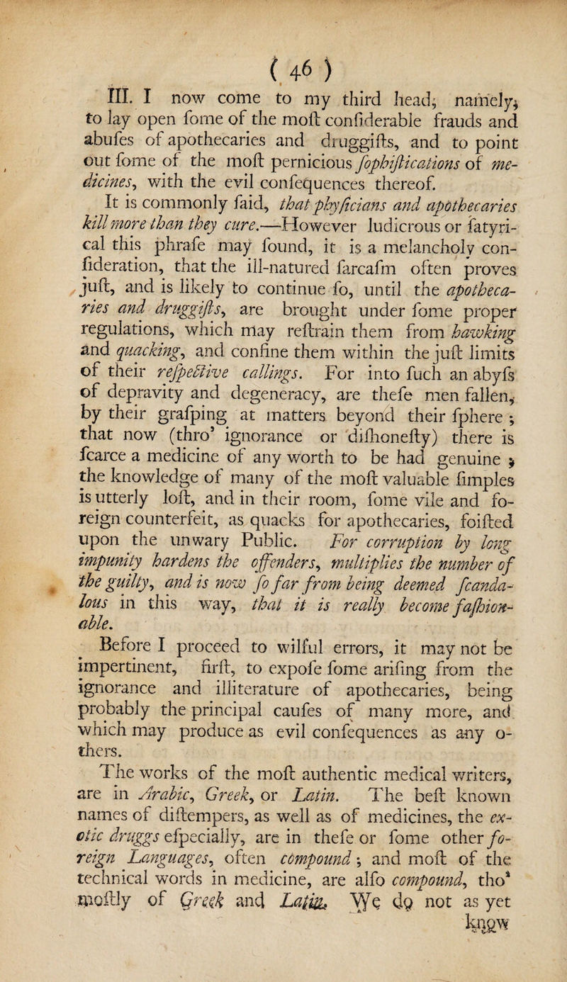 • HI. I now come to my third head, namely* to lay open fome of the moll confiderable frauds and abufes of apothecaries and druggifts, and to point out fome of the moll pernicious fophiftications of me¬ dicines^ with the evil confequences thereof. It is commonly laid, that phyficians and apothecaries kill more than they cure.—-However ludicrous or fatyri- cal this phrafe may found, it is a melancholy con¬ sideration, that the ill-natured farcafm often proves juft, and is likely to continue fo, until the apotheca¬ ries and druggifts, are brought under fome proper regulations, which may reftrain them from hawking and quacking, and confine them within the juft limits of their refpebhve callings. For into fuch an abyfs of depravity and degeneracy, are thefe men fallen,, by their grafping at matters beyond their fphere *, that now (thro5 ignorance or diftionefty) there is fcarce a medicine of any worth to be had genuine * the knowledge of many of the moft valuable fimples is utterly loft, and in their room, fome vile and fo¬ reign counterfeit, as quacks for apothecaries, foifted upon the unwary Public. For corruption by long impunity hardens the offenders, multiplies the number of the guilty, and is now fo far from being deemed fcanda- lous in this way, that it is really become fafhion- cible. Before I proceed to wilful errors, it may not be impertinent, firft, to expofe fome ariling from the ignorance and illiterature of apothecaries, being probably the principal caufes of many more, and which may produce as evil confequences as any o- thers. ft he works of the moft authentic medical writers, are in Arabic, Greek, or Latin. ft die beft known names ot diftempers, as well as of medicines, the ex¬ otic druggs efpecially, are in thefe or fome other fo¬ reign Languages, often compound; and moft of the technical words in medicine, are alfo compound, tho* muftiy of Qreyk and Lath&f Vyft: dq not as yet