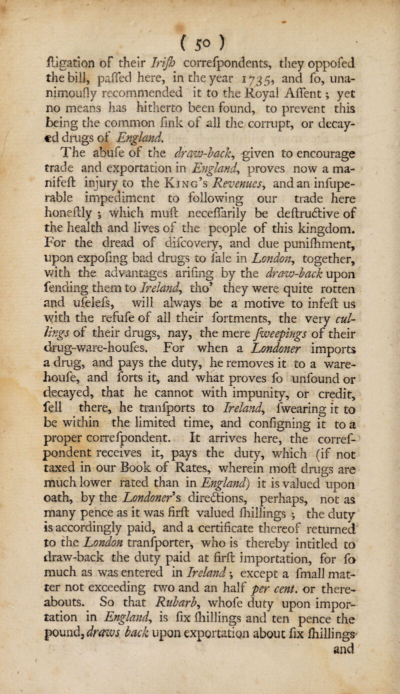 lligation of their Irifh correfpondents, they oppofed the bill, pajffed here, in the year 1735, and fo, una- nimoufly recommended it to the Royal Afient; yet no means has hitherto been found, to prevent this being the common fink of all the corrupt, or decay¬ ed drugs of England. The afaufe of the draw-back? given to encourage trade and exportation in England, proves now a ma- nifeft injury to the King’s Revenues^ andaninfupe- rable impediment to following our trade here honeftly ; which muft necedfarily be deftrudive of the health and lives of the people of this kingdom. For the dread of difeovery, and due punidrment, upon expofmg bad drugs to fale in London, together, with the advantages arifing by the draw-back upon fending them to Ireland, tho5 they were quite rotten and ufelefs, will always be a motive to infefl us with the refufe of all their fortments, the very cul¬ ling* of their drugs, nay, the mere f weepings of their drug-ware-houfes. For when a Londoner imports a drug, and pays the duty, he removes it to a ware- Iroufe, and forts it, and what proves fo unfound or decayed, that he cannot with impunity, or credit, fell there, he tranfports to Ireland, fwearing it to be within the limited time, and configning it to a proper correfpondent. It arrives here, the corref- pondent receives it, pays the duty, which (if not taxed in our Book of Rates, wherein mod: drugs are much lower rated than in England) it is valued upon oath, by the Londoner § dire&ions, perhaps, not as many pence as it was fil'd: valued drillings ; the duty is accordingly paid, and a certificate thereof returned to the London tranfporter, who is thereby intitled to draw-back the duty paid at firft importation, for fo much as was entered in Ireland; except a fmall mat¬ ter not exceeding two and an half per cent, or there¬ abouts. So that Rnbarb, whofe duty upon impor¬ tation in England, is fix drillings and ten pence the pound, draws back upon exportation about fix fliillings- and (