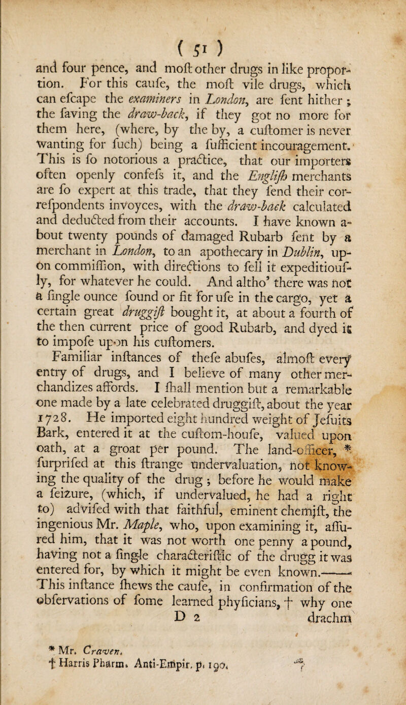 and four pence, and moft other drugs in like propor¬ tion. For this caufe, the moft vile drugs, which can efcape the examiners in London, are fent hither ; the faving the draw-back, if they got no more for them here, (where, by the by, a cuftomer is never Wanting for fuch) being a fufficient incouragement. 1 his is fo notorious a practice, that our importers often openly confefs it, and the Englijh merchants are fo expert at this trade, that they fend their cor- refpondents invoyces, with the draw-back calculated and dedudfed from their accounts. I have known a * bout twenty pounds of damaged Rubarb fent by a merchant in London, to an apothecary in Lublin, up¬ on commiftlon, with directions to fell it expedition^ ly, for whatever he could. And altho5 there was not a fingle ounce found or fit for ufe in the cargo, yet a certain great druggift bought it, at about a fourth of the then current price of good Rubarb, and dyed it to impofe upon his cuftomers. Familiar inftances of thefe abufes, almofl every entry of drugs, and I believe of many other mer¬ chandizes affords. I fhall mention but a remarkable one made by a late celebrated druggift, about the year 1728. He imported eight hundred weight of Jefuits Bark, entered it at the cuftom-houfe, valued upon oath, at a groat per pound. The land-ofticer, *. furprifed at this ftrange undervaluation, not know¬ ing the quality of the drug ; before he Would make a feizure, (which, if undervalued, he had a right to) advifed with that faithful, eminent chem|ft, the ingenious Mr. Maple, who, upon examining it, affu- red him, that it was not worth one penny a pound, having not a fingle charaCteriftlc of the drugg it was entered for, by which it might be even known.-—« This inftance fhews the caufe, in confirmation of the obfervations of fome learned phyficians, why one D 2 drachm * Mr. Craven* + Harris Pharm* Anti-Eifipir. p, igo* f