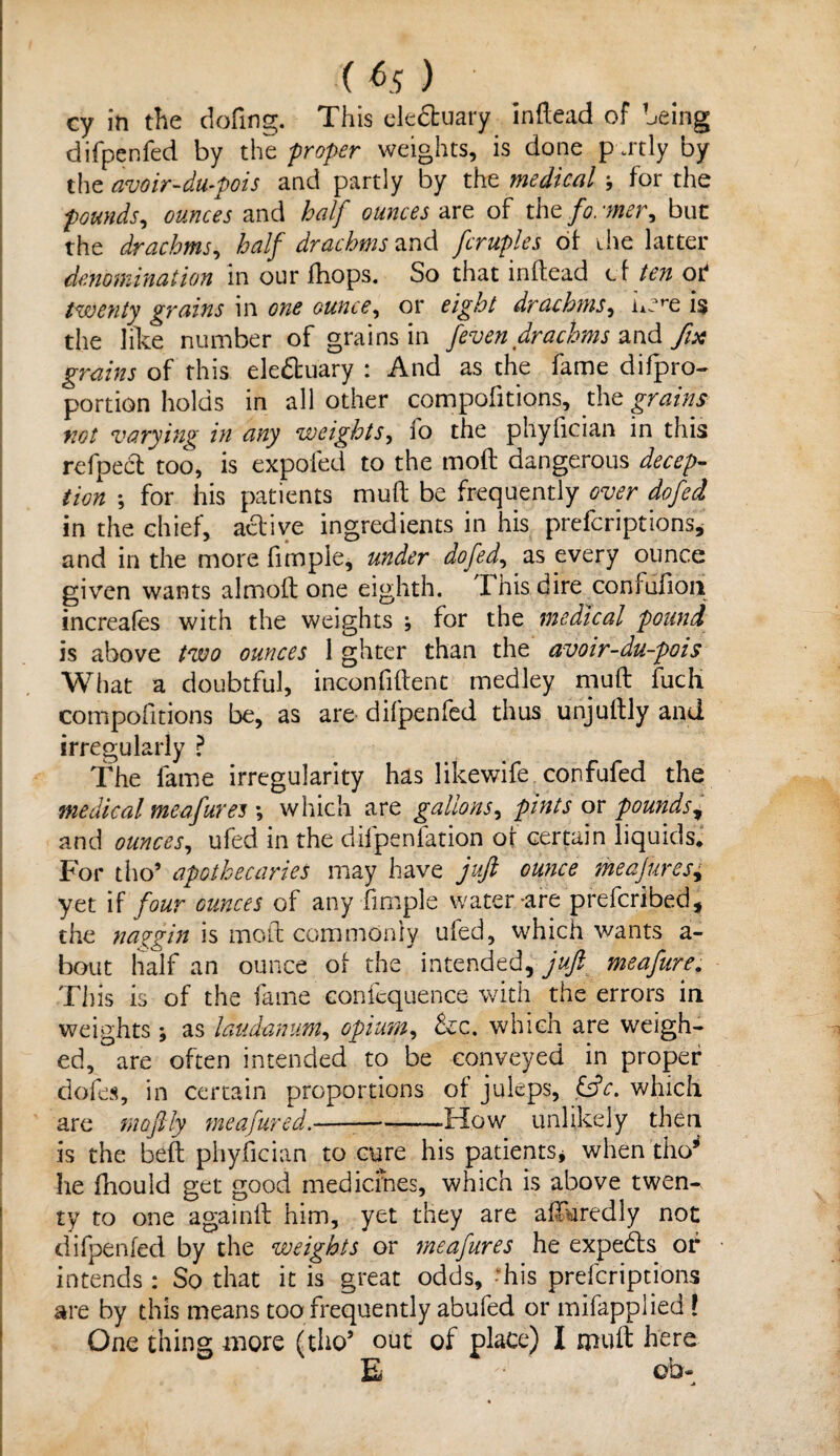 cy in the dofing. This eledtuary inftead of being difpenfed by the proper weights, is done partly by the avoir-du-pois and partly by the medical j for the pounds, ounces and half ounces-art of the former, but the drachms, half drachms and fcruples of ihe latter denomination in our fhops. So that inftead cf ten of twenty grains in one ounce, or eight drachms, imre i§ the like number of grains in feven drachms and fix grains of this ele&uary : And as the fame difpro- portion holds in all other compofitions, the grains not varying in any weights, io the phyfician in this refpecl too, is expoled to the moft dangerous decep¬ tion ; for his patients muft be frequently over dofed in the chief, active ingredients in his preferiptions* and in the more fimple, under dofed, as every ounce given wants almoft one eighth. This dire confufion increales with the weights ; for the medical pound is above two ounces 1 ghter than the avoir-du-pois What a doubtful, inconfiftent medley muft fuch compofitions be, as are difpenfed thus unjuftly and irregularly ? The fame irregularity has likewife confufed the medical meafures ; which are gallons, pints or pounds^ and ounces, ufed in the difpenfation of certain liquids. For tho’ apothecaries may have juft ounce meajures, yet if four ounces of any fimple water-are preferibed, the naggin is moft commonly ufed, which wants a- bout half an ounce of the intended, juft meafure. This is of the fame coniequence with the errors in weights; as laudanum, opium, &:c. which are weigh¬ ed, are often intended to be conveyed in proper dofes, in certain proportions of juleps, &c. which are moftly meafured.— --How unlikely then is the beft phyfician to cure his patients* when tho* he fhould get good medicines, which is above twen^ ty to one againft him, yet they are afturedly not difpenfed by the weights or ineafures he experts of intends: So that it is great odds, -his preferiptions are by this means too frequently abufed or mifapplied ! One thing more (tho’ out of place) I muft here E ob-