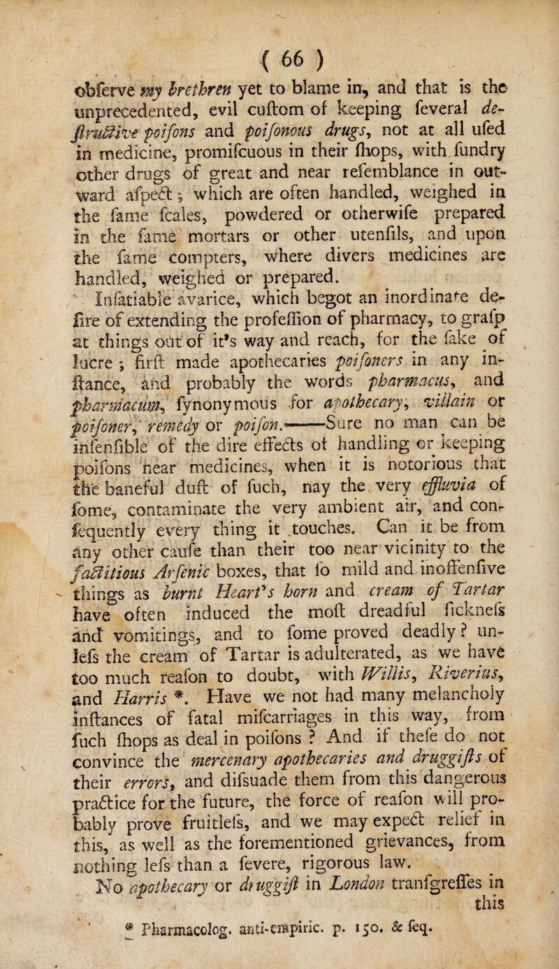 obferve my brethren yet to blame in, and that is the unprecedented, evil cuftom of keeping feveral de¬ finitive poifons and poifin-ous drugs, not at all ufed in medicine, promifcuous in their (hops, with fundry other drugs of great and near refemblance in out¬ ward afped; which are often handled, weighed in the fame fcales, powdered or otherwife prepared in the fame mortars or other utenfils, and upon the fame compters, where divers medicines are handled, weighed or prepared. Infatiable'’avarice, which begot an inordinate de¬ lire of extending the profeffion of pharmacy, to gralp at things out of it’s way and reach, for the fake of lucre ; firft made apothecaries poifitters in any in- ftance, and probably the words pharmacus, and fharniacumfynonymous for apothecary, villain or foifinef, remedy or poifin—Sure no man can be infenfilble of the dire effeds of handling or keeping poifons near medicines, when it is notorious that the baneful dull of fuch, nay the very effluvia of lb me, contaminate the very ambient air, and con- fequently every thing it .touches. Can it oe from any other canfe than their too near vicinity to the factitious Arfinic boxes, that fo mild and inoffenfive things as burnt dearth horn and cream of 'Tartar have often induced the mod dreadful ficknefs and vomitings, and to fome proved deadly ? un- lefs the cream of Tartar is adulterated, as we have too much reafon to doubt, with Willis, Riveriusy and Harris Have we not had many melancholy in(lances of fatal mifearnages in this way, from fuch (hops as deal in poifons ? And if thefe do not convince the mercenary apothecaries and aruggifis of their errors, and difsuade. them from this dangerous practice for the future, the force of reafon will pro¬ bably prove fruitlefs, and we may expebl relief in this, as well as the forementioned grievances, from nothing lefs than a fevere, rigorous law. No apothecary or dtuggift in London tranfgreffes in x ^ this * Pharmacolog. anti-empiric, p. 150. & feq.