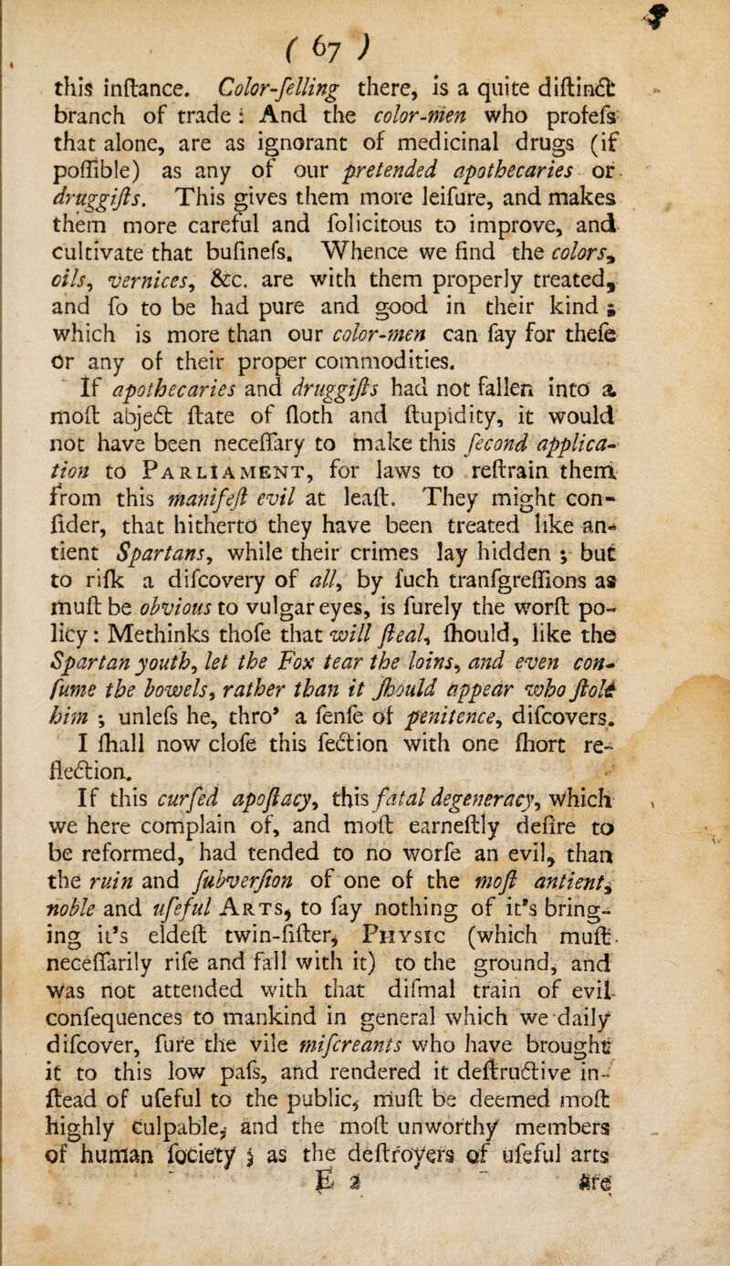 this inftance. Color-felling there, is a quite diftindl: branch of trade: And the color-men who profefs that alone, are as ignorant of medicinal drugs (if poilible) as any of our pretended apothecaries or. druggifts. This gives them more leifure, and makes them more careful and folicitous to improve, and cultivate that bufinefs. Whence we find the colors* oils, vernices, &c. are with them properly treated, and fo to be had pure and good in their kind * which is more than our color-men can fay for thefe Or any of their proper commodities. If apothecaries and druggifts had not fallen into & moft abjedt date of floth and ftupidity, it would not have been necefTary to make this fecond applica¬ tion to Parliament, for laws to reftrain them from this manifeft evil at leaft. They might con- fider, that hitherto they have been treated like an-* tient Spartans, while their crimes lay hidden y but to rifk a difcovery of alf by fuch tranfgreflions as muff be obvious to vulgar eyes, is furely the worft po¬ licy: Methinks thofe that will fteaU fhould, like the Spartan youths let the Fox tear the loins, and even con- fume the bowels, rather than it Jhduld appear who ftolet him \ unlefs he, thro’ a fenfe of penitence, difcovers* I fhall now clofe this fedtion with one fhort re- fledtion. If this cur fed apoftacy, thisfatal degeneracy, Which we here complain of, and moft earneftly defire to be reformed, had tended to no worfe an evil, than the ruin and fubverfion of one of the moft antienty noble and ufeful Arts* to fay nothing of it’s bring¬ ing it’s eldefl twin-filler* Physic (which muft. necefTarily rife and fall with it) to the ground, and Was not attended with that difmal train of evil- confequences to mankind in general which we daily difcover, fure the vile mifcreants who have brought it to this low pafs, and rendered it deftrudlive in- Head of ufeful to the public, rriuft be deemed moft highly culpable, and the moft unworthy members of human foCiety $ as the dcftroyers of ufeful arts