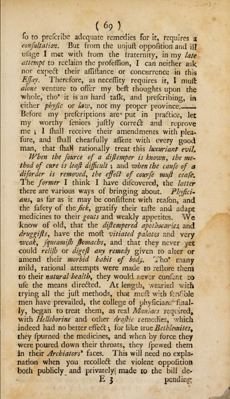 fo to prefcribe adequate remedies for it, requires a confutation. But from the unjuft opposition and ill uiage I met with from the fraternity, in my late attempt to reclaim the profeffion, I can neither ask nor expert their affiftance or concurrence in this EJfay. Therefore, as neceflity requires it, I mufl alone venture to offer my bed thoughts upon the whole, tho* it is an hard tafk, and preferring, in either phyfic or law, not my proper province.— Before my prefcriptions are4 put in pradice, let my worthy feniors juftly corred and reprove me ; 1 fhall receive their amendments with plea- fure, and fhall chearfuliy alfent with every good man, that fhaM rationally treat this luxuriant evil. When the fource of a difiemper is known, the me¬ thod of cure is leaf difficult ; arid when the caufe of a diforder is removedy the effetl of courfe muft ceafe. The former I think I have difcovered, the latter there are various ways of bringing about. Fhyfici- nns, as far as it may be confident with reafon, and the fafety of the fick, gratify their tade and adapt medicines to their gouts and weakly appetites. We know of old, that the difiemper ed apothecaries, and druggifts, have the mod vitiated palaHs and very weaky fqueamifh fiomachsy and that they never yet could relifh or digefi any remedy given to alter or amend their morbid habit of body. Tho* many mild, rational attempts were made to reflore them to their natural healthy they would never confent to ufe the means directed. At length, wearied with trying all the jud methods, that mud with ferwf Me men have prevailed, the college of phyficiantHi^al¬ ly, began to treat them, as real Maniacs required, with Helleborine and other dr a flic remedies, which indeed had no better effed *, for like true Belhlemites% they fpurned the medicines, and when by force they were poured down their throats, they fpewed them in their Ar chi at or s’ faces. This will need no expla¬ nation when you recoiled: the violent oppofltion both publicly and privately! made to the bill de- E 3 pending.