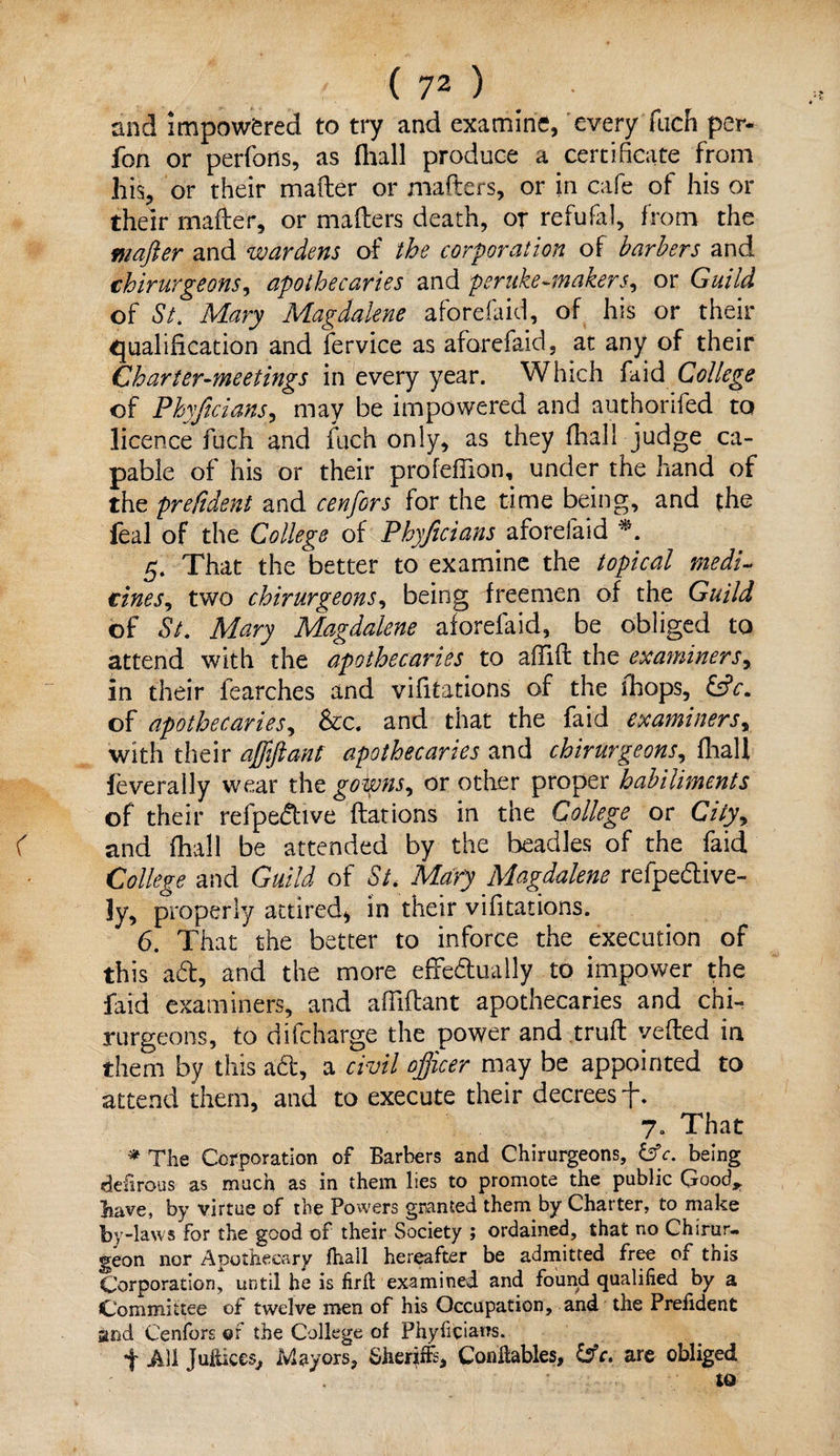 and impowfered to try and examine, every fuch per- fon or perfons, as (hall produce a certificate from his, or their matter or matters, or in cafe of his or their matter, or matters death, or refufal, from the wafer and wardens of the corporation of barbers and chirurgeons, apothecaries and peruke-makers, or Guild of St> Mary Magdalene aforefaid, of his or their qualification and fervice as aforefaid, at any of their Charter-meetings in every year. Which faid College of Phyftcians, may be impowered and authorifed to licence fuch and fuch only, as they (hall judge ca¬ pable of his or their profefiion, under the hand of the prefident and cenfors for the time being, and the feal of the College of Phyftcians aforefaid 5. That the better to examine the topical medi¬ cines, two chirurgeons, being freemen of the Guild of St. Mary Magdalene aforefaid, be obliged to attend with the apothecaries to attift the examiners, in their iearches and vifitations of the fhops, &c. of apothecaries, &c. and that the faid examiners, with their affifiant apothecaries and chirurgeons, fhalX feverally wear the gowns, or other proper habiliments of their refpedive flat ions in the College or City, < and (hall be attended by the beadles of the faid College and Guild of St. Mary Magdalene refpedive- ]y, properly attired* in their vifitations. 6. That the better to inforce the execution of this ad, and the more efFedually to impower the faid examiners, and afiittant apothecaries and chi¬ rurgeons, to difeharge the power and truft yetted in them by this ad, a civil officer may be appointed to attend them, and to execute their decrees-f. 7. That * The Corporation of Barbers and Chirurgeons, &c. being dehrous as much as in them lies to promote the public Good* have, by virtue of the Powers granted them by Charter, to make by -laws for the good of their Society ; ordained, that no Chsrur- geon nor Apothecary lhall hereafter be admitted free of this Corporation, until he is firft examined and found qualified by a Committee of twelve men of his Occupation, and the Preiident and Cenfors of the College of Phyficiarrs. f All Juitices, Mayors, Sheriffs, Conflables, &c. are obliged to