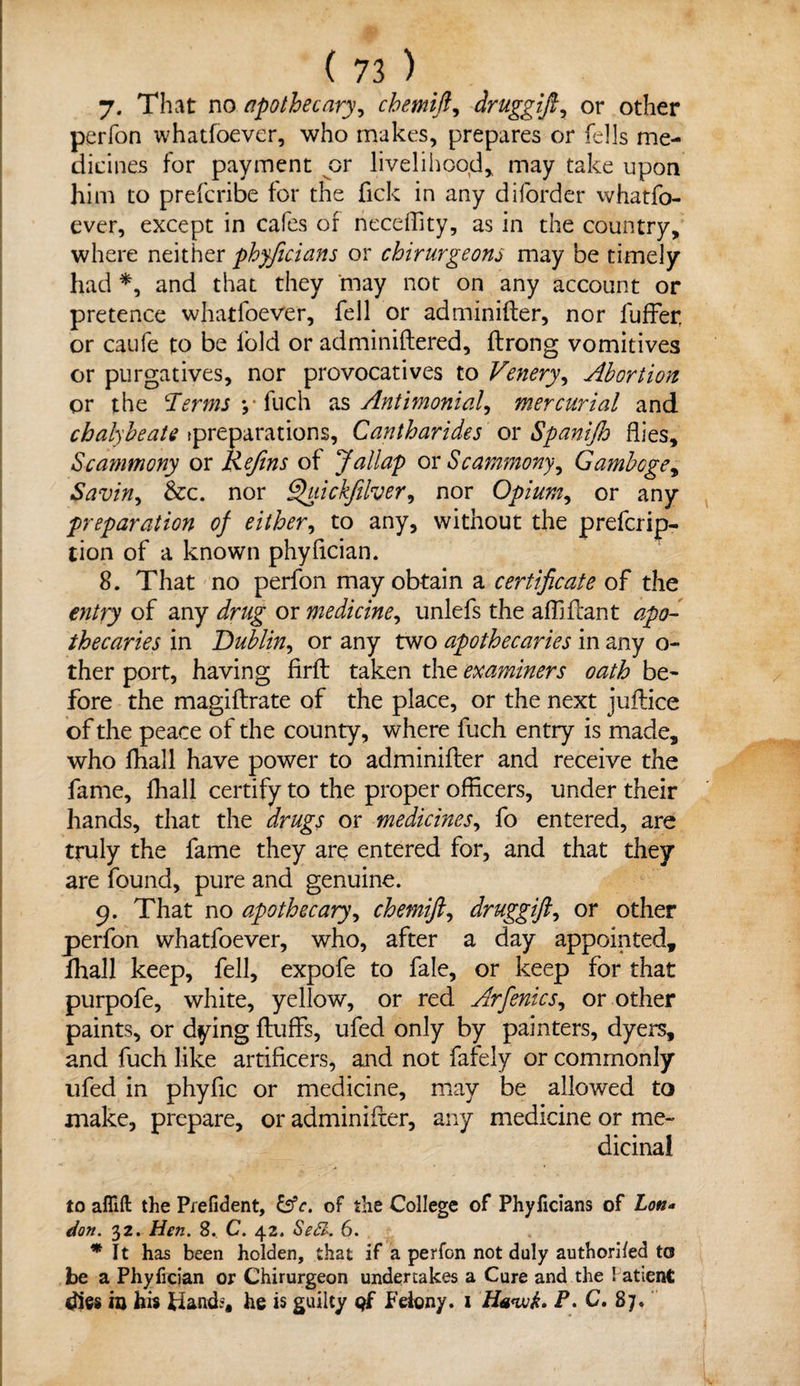 7. That no apothecary, chemift, druggift, or other perfon whatfoever, who makes, prepares or fells me¬ dicines for payment or livelihood^ may take upon him to prefcribe for the Tick in any diforder whatfo¬ ever, except in cafes of neceffity, as in the country, where neither phyficians or chirurgeons may be timely had *, and that they may not on any account or pretence whatfoever, fell or adminifter, nor fuffer, or caufe to be fold or adminiftered, ftrong vomitives or purgatives, nor provocatives to Venery, Abortion or the !Terms y fuch as Antimonial, mercurial and chalybeate preparations, Cantharides or Spanijh flies, Scammony or Refins of Jallap ox Scammonyy Gamboge, Savin, &c. nor Quickfilver, nor Opium, or any preparation of either, to any, without the prefcrip- tion of a known phyfician. 8. That no perfon may obtain a certificate of the entry of any drug or medicine, unlefs the affiftant apo¬ thecaries in Dublin, or any two apothecaries in any o- ther port, having firft taken the examiners oath be¬ fore the magiftrate of the place, or the next juftice of the peace of the county, where fuch entry is made, who fhall have power to adminifter and receive the fame, fhall certify to the proper officers, under their hands, that the drugs or medicines, fo entered, are truly the fame they are entered for, and that they are found, pure and genuine. 9. That no apothecary, chemift, druggift, or other perfon whatfoever, who, after a day appointed, fhall keep, fell, expofe to fale, or keep for that purpofe, white, yellow, or red Arfenics, or other paints, or dying fluffs, ufed only by painters, dyers, and fuch like artificers, and not fafely or commonly ufed in phyfic or medicine, may be allowed to make, prepare, or adminifter, any medicine or me¬ dicinal to afiift the Prefident, &c. of the College of Phyficians of Lon* don. 32. Hen. 8. C. 42. Se£k 6. * ft has been holden, that if a perfon not duly authorifed to be a Phyfician or Chirurgeon undertakes a Cure and the Patient dies in his Hand?, he is guilty qf Felony. 1 Ha<w&. P. C. 87.