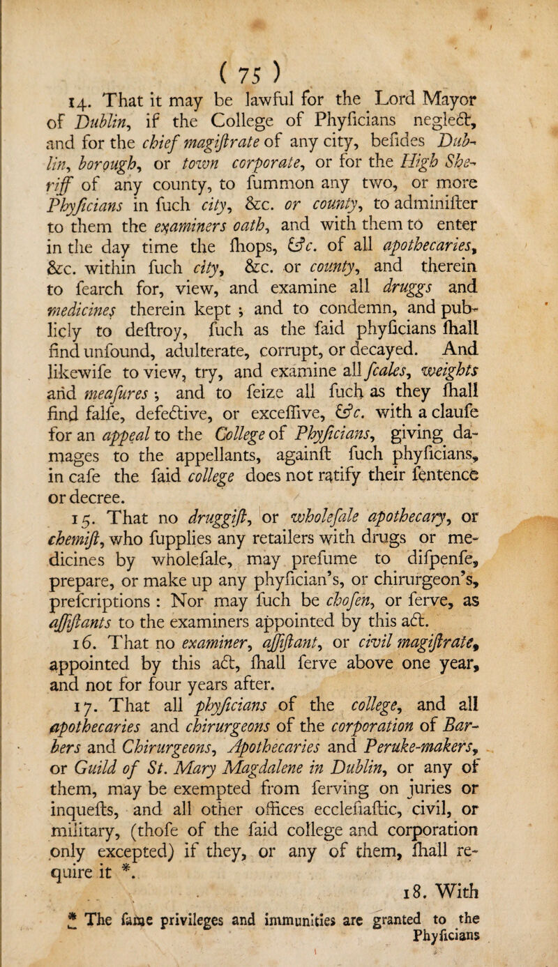 14. That it may be lawful for the Lord .Mayor of Dublin, if the College of Phyficians neglect, and for the chief magiftrate of any city, befides Dub- lin? borough, or town corporate, or for the High She¬ riff of any county, to fummon any two, or more Phyficians in fuch city, &c. or county, to adminifter to them the examiners oath, and with them to enter in the day time the (hops, &c. of all apothecaries, &c. within fuch «7y, &c. or and therein to fearch for, view, and examine all druggs and medicines therein kept ; and to condemn, and pub¬ licly to deftroy, fuch as the faid phyficians fhall find unfound, adulterate, corrupt, or decayed. And likewife to view, try, and examine all fcales, weights arid meafures •, and to feize all fuch as they fhall find falfe, defective, or exceffive, &c. with a claufe for an appeal to the College of Phyficians, giving da¬ mages to the appellants, againft fuch phyficians, in cafe the faid college does not ratify their fentence or decree. 15. That no druggift, or wholefale apothecary, or chemifi, who fupplies any retailers with drugs or me¬ dicines by wholefale, may prefume to difpenfe, prepare, or make up any phyfician’s, or chirurgeon’s, prefcriptions : Nor may fuch be chofen, or ferve, as affiftants to the examiners appointed by this aft. 16. That no examiner, affiftant, or civil magiftrate* appointed by this aft, fnall ferve above one year, and not for four years after. 17. That all phyficians of the college, and all apothecaries and chirurgeons of the corporation of Bar¬ bers and Chirurgeons, Apothecaries and Peruke-makers? or Guild of St. Mary Magdalene in Dublin, or any of them, may be exempted from ferving on juries or inquefts, and all other offices ecclefiaftic, civil, or military, (thofe of the faid college and corporation only excepted) if they, or any of them, fhall re¬ quire it *. 18. With * The fame privileges and immunities arc granted to the Phyficians