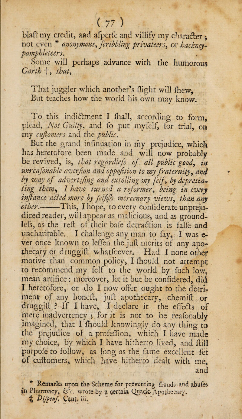 blaft my credit, and afperfe and villify my character ; not even * anonymous, fcribbling ■privateers, ox hackney- pamphleteers. Some will perhaps advance with the humorous Garth that. That juggler which another’s flight will fhew, But teaches how the world his own may know. To this indidtment I fhall, according to form, plead. Not Guilty, and fo put myfelf, for trial, on my cufiomers and the public. But the grand infinuation in my prejudice, which has heretofore been made and will now probably be revived, is, that re gar diefs of all public good, in unreafenable averfion and eppofition to my fraternity, and by way of advertifing and extolling my [elf, by depretia- ting them5 1 have turned a reformer, being in every inftance ailed more by felfifh mercenary views, than any ether.-This, I hope, to every confiderate unpreju¬ diced reader, will appear as malicious, and as ground- lefs, as the reft of their bafe detraction is falfe and uncharitable. I challenge any man to fay, I was fi¬ ver once known to lefifen the juft merits of any apo¬ thecary or druggift whatfoever. Had I none other motive than common policy, I fhould not attempt to recommend my felf to' the world by fuch low? mean artifice: moreover, let it but be confidered, did I heretofore, or do I now offer ought to the detri¬ ment of any honeft, juft apothecary, chemift or druggift ? Jf I have, I declare it the effects of mere inadvertency ; for it is not to be reafonably imagined, that I fhould knowingly do any thing to the prejudice of a profefflon, which I have made my choice, by which I have hitherto lived, and ft ill purpofe to follow, as long as the fame excellent fet of cuftomers, which have hitherto dealt with me, and * Remarks upon the Scheme for preventing frauds and abafes fc\ Pharmacy, &c. wrote by a eertaifl Qua$k* /\nothecary. t h)iftenf Catti* iti.