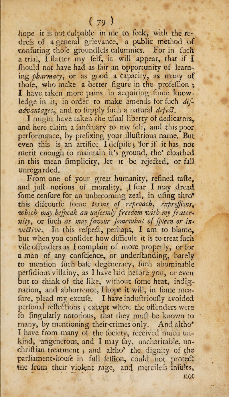 hope it is not culpable in me to feek, with the re« drefs of a general grievance, a public method of confuting thofe groundlds calumnies. For in fuch a trial, I Hatter my felf, it will appear, that if I fhould not have had as fair an opportunity of learn¬ ing pharmacy, or as good a capacity, as many of thofe, who make a better figure in the profeffion ; I have taken more pains in acquiring feme know¬ ledge in it, in order to make amends for luch dif* advantages, and to fupply fuch a natural defeff. I might have taken the ufual liberty of dedicators, and here claim a fanXuary to my felf, and this poor performance, by prefixing your illuftrious name. But even this is an artifice I defpife *, 'for if it has not merit enough to maintain it’s ground, tho’ cloathed in this mean limplicity, let it be rejected, or fall unregarded. From one of your great humanity, refined tafle* and juft notions of morality, I fear I may dread fome cenfure for an unbecoming zeal, in ufing thro* this difcourfe fome terms of reproach, escprejfions, which may befpeak an unfeemly freedom with my frater-* nity, or fuch as may favour Jomewhat of fpken or in*. veftive. In this refpedt, perhaps, I am to blame* but when you confider how difficult it is to treat fuch vile offenders as I complain of more properly, or for a man of any confcience, or underfbanding, barely to mention fuch bafe degeneracy, fuch abominable perfidious villainy, as I have laid before you, or even but to think of the like, without fome heat, indig¬ nation, and abhorrence, I hope it will, in fome mea- fure, plead my excufe. I have induftrioufly avoided perfonal reflexions *, except where the offenders were fo Angularly notorious, that they muff be known to many, by mentioning their-crimes only. And altho2 I have from many of the fociety, received much un¬ kind, ungenerous, and I may fay, uncharitable, un- chriftian treatment •, and altho9 the dignity of the parliament-houfe in full feflion, could not protect teie from their violent rage, and mercilefs in fifes, not