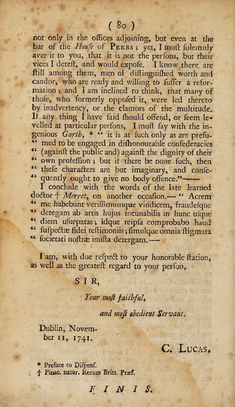 ( 8° ) not only in the offices adjoining, but even at the bar of the Houfe of Peers ; yet, I mod folemnly aver it to you, that it is not the perfons, but their vices I deteft, and would expofe. I know there are ftill among them, men of diftinguifhed worth and candor, who are ready and willing to fuffer a refor¬ mation ; and I am inclined to think, that many of thofe, who formerly oppoled it, were led thereto by inadvertency, or the clamors of the multitude., If any thing I have faid fhould offend, or feem le¬ velled at particular perfons, I muff fay with the in¬ genious Garth, # 66 it is at fuch only as are prefu- iC med to be engaged in difhonourable confederacies <c (againft the public and) againft the dignity of their own profeffion ; but if there be none fuch, then ic thefe characters are but imaginary, and confe- quently ought to give no body offence.55—-— I conclude with the words of the late learned do&or ft Merret, on another occafiom— Acreni <c me habebunt veriffimumque vindicem, fraudefque <c detegam ab artis hujus incunabilis in hunc ufque <c diem ufurpatas; idque reipfa comprobabo hand <£ fufpe&ae fidei teftimoniis; fimulque omnia ftigmata focietati noftne inufta detergam.™- I am, with due refpedb to your honorable ftation, ss well as the greateff regard to your perfon, S I R, Tour moft faithful, and moft obedient Servant. Dublin, Novem¬ ber ii, 1741. C. Lucas, * Preface to Difpenf. < ■}' Pinac. natur. Rerum Britt. Praef. F I N I S.