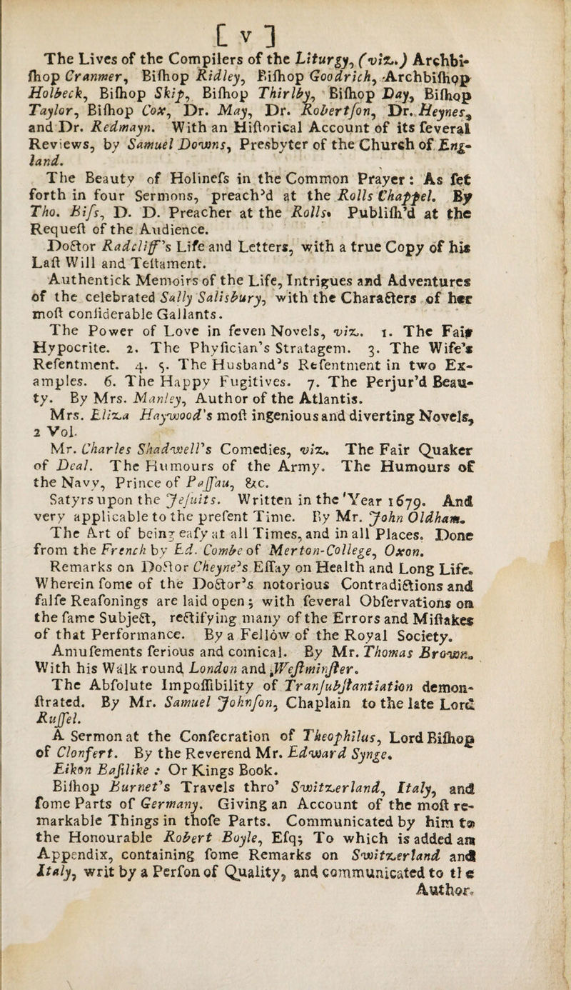The Lives of the Compilers of the Liturgy, (vil*>) Archbi- jfhop Cranmer, Bifhop Ridley, Bifhop Goodrich, -Archbifhp]* Holbeck, Bifhop Sfe/p, Bifhop Thirlby, Bifhop Day, Bifhop Taylor, Bifhop Co#, Dr. .M^y, Dr. Robertfon^ Dr. Heynes9 and Dr. Redmayn. With an Hiftorical Account of its feverai Reviews, by Samuel Downs, Presbyter of the Church of Eng¬ land. The Beautv of Holinefs in the Common Prayer: As fet forth in four Sermons, preached at the Rolls Chaff el. By Tho. Rif's, D. D. Preacher at the Rolls• Publifh’d at the Requeft of the Audience. Doctor Radcliff's Life and Letters, with a true Copy of his Laft Will and Teltament. Authentick Memoirs of the Life, Intrigues and Adventures of the celebrated Sally Salisbury, with the Chara&ers of her mod coniiderable Gallants. The Power of Love in feven Novels, viz,, i. The Faif Hypocrite. 2. The Phyfician’s Stratagem. 3. The Wife’s Refentment. 4. <>. The Husband^ Refentment in two Ex¬ amples. 6. The Happy Fugitives. 7. The Perjur’d Beau¬ ty. By Mrs. Manley, Author of the Atlantis. Mrs. Eliza Haywood's moli ingenious and diverting Novels, 2 Vol. Mr. Charles ShadwelVs Comedies, viz,. The Fair Quaker of Deal. The Humours of the Army. The Humours of the Navy, Prince of Fajfau, ike. Satyrsupon the JeJuits. Written in the'Year 1679. And very applicable to the prefent Time. By Mr. John Oldham• The Art of being eafy at all Times, and in all Places. Done from the French by Ed. Combe of Merton-College, Oxon. Remarks on Do-51 or Cheyne^s EITay on Health and Long Life. Wherein fome of the Do£tor5s notorious Contradictions and falfe Reafonings are laid open ; with feverai Obfervations on the fame Subject, rectifying many of the Errors and Miftakes of that Performance. By a Fellow of the Royal Society. Amufements ferious and comical. By Mr. Thomas Brown* With his Walk round, London and tWeJlmirJter. The Abfolute Impoffibility of Tranjubjtantiation demon* ftrated. By Mr. Samuel Johnfon, Chaplain to the late Lord RuJJel. A Sermon at the Confecration of Theofhilus, Lord Bifhop of Clonfert. By the Reverend Mr. Edward Synge. Eikon Bafilike ; Or Kings Book. Biihop Burnet's Travels thro’ Switzerland, Italy0 and fome Parts of Germany. Giving an Account of the moft re¬ markable Things in thofe Parts. Communicated by him t@> the Honourable Robert Boyle, Efq; To which is added am Appendix, containing fome Remarks on Switzerland andl writ by a Perfon of Quality 7 and communicated to tl e Author-
