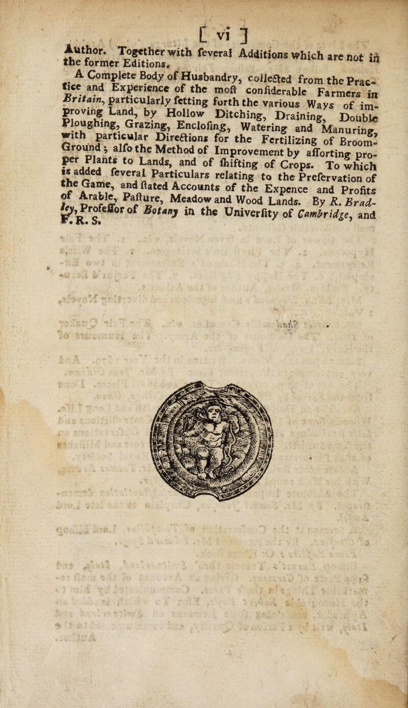 feveral A<Mi«°”^hichare„ot in A Complete Body of Husbandry, roileaed from the Prac- tice and Experience of the mo# confiderable Farmers in Bntam, particularly fetting forth the various Ways of im¬ proving Land, by Hollow Ditching, Draining, Double Ploughing, Grazing, Enclofing, Watering and Manuring^ with particular Direaions for the Fertilizing of Broom- Ground 5 alfo the Method of Improvement by afiorting pro- per Plants to Lands, and of ihifting of Crops. To which iher!m feVCaai Partjculars relating to the Prefervation of f & T, ’ aT?lftated Acc<>“nts of the Expence and Profits f Meadow and Wood Lands. By R. Brad- of Botany in the Univerfity of Cambridge, and