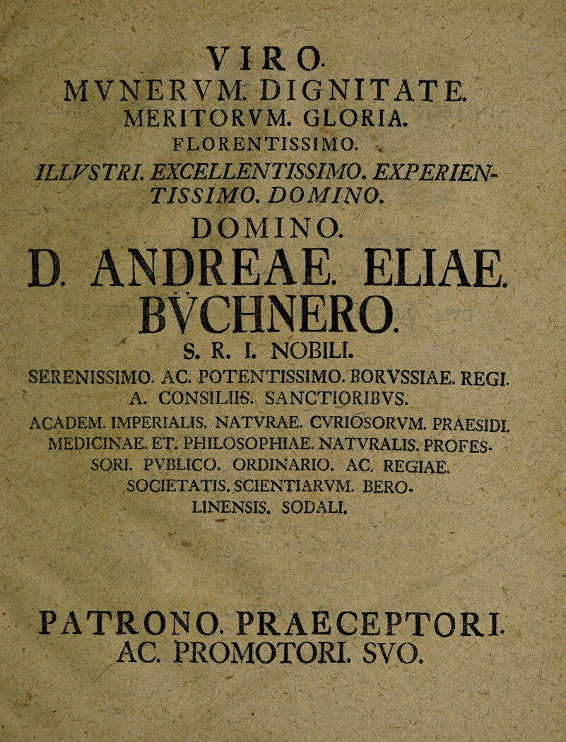 VIRO. MVNERVM. DIGNITATE. MERITORVM. GLORIA. FLORENTISSIMO. 1LLVSTRL EXCELLENTISSIMO. EXPERIEN¬ TIS SIMO. DOMINO. DOMINO. D. ANDREAE. ELIAE BVCHNERO. S. R. I. NOBILI. 'V SERENISSIMO. AC. POTENTISSIMO. BORVSSIAE. REGI. A. CONSILIIS. SANCTIORIBVS. ACADEM. IMPERIALIS. NATVRAE. CVRIOSORVM. PRAESIDI. MEDICINAE. ET. PHILOSOPHIAE. NATVRALIS. PROFES- SORI- PVBLICO. ORDINARIO. AC. REGIAE. SOCIETATIS. SCIENTIARVM. BERO- LINENSIS. SODALI. PATRONO. PRAECEPTORI AC. PROMOTORI. SVO.