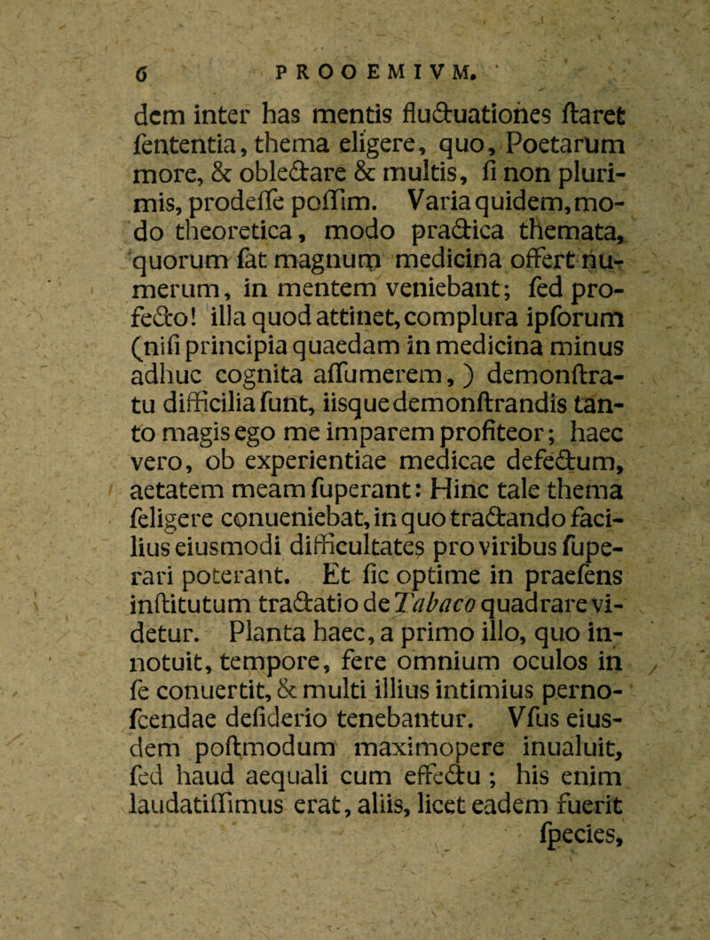 dem inter has mentis fluduationes flaret fententia, thema eligere, quo. Poetarum more, & obledare & multis, fi non pluri¬ mis, prodefie pofiTim. Varia quidem, mo¬ do theoretica, modo pradica themata, quorum fat magnum medicina offert riu- merum, in mentem veniebant; fed pro- fedo! illa quod attinet, complura ipforum (nifi principia quaedam in medicina minus adhuc cognita affumerem, ) demonftra- tu difficilia funt, iisque demonftrandis tan¬ to magis ego me imparem profiteor; haec vero, ob experientiae medicae defedum, aetatem meamfuperant: Hinc tale thema feligere conueniebat, in quo tradando faci¬ lius eiusmodi difficultates pro viribus fupe- rari poterant. Et fic optime in praefens inftitutum tradatio d tTabaco quadrare vi¬ detur. Planta haec, a primo illo, quo in¬ notuit, tempore, fere omnium oculos in , fe conuertit, & multi illius intimius perno- fcendae defiderio tenebantur. Vfus eius¬ dem poftmodum maximopere inualuit, fed haud aequali cum effedu; his enim laudatiffimus erat, aliis, licet eadem fuerit fpecies.