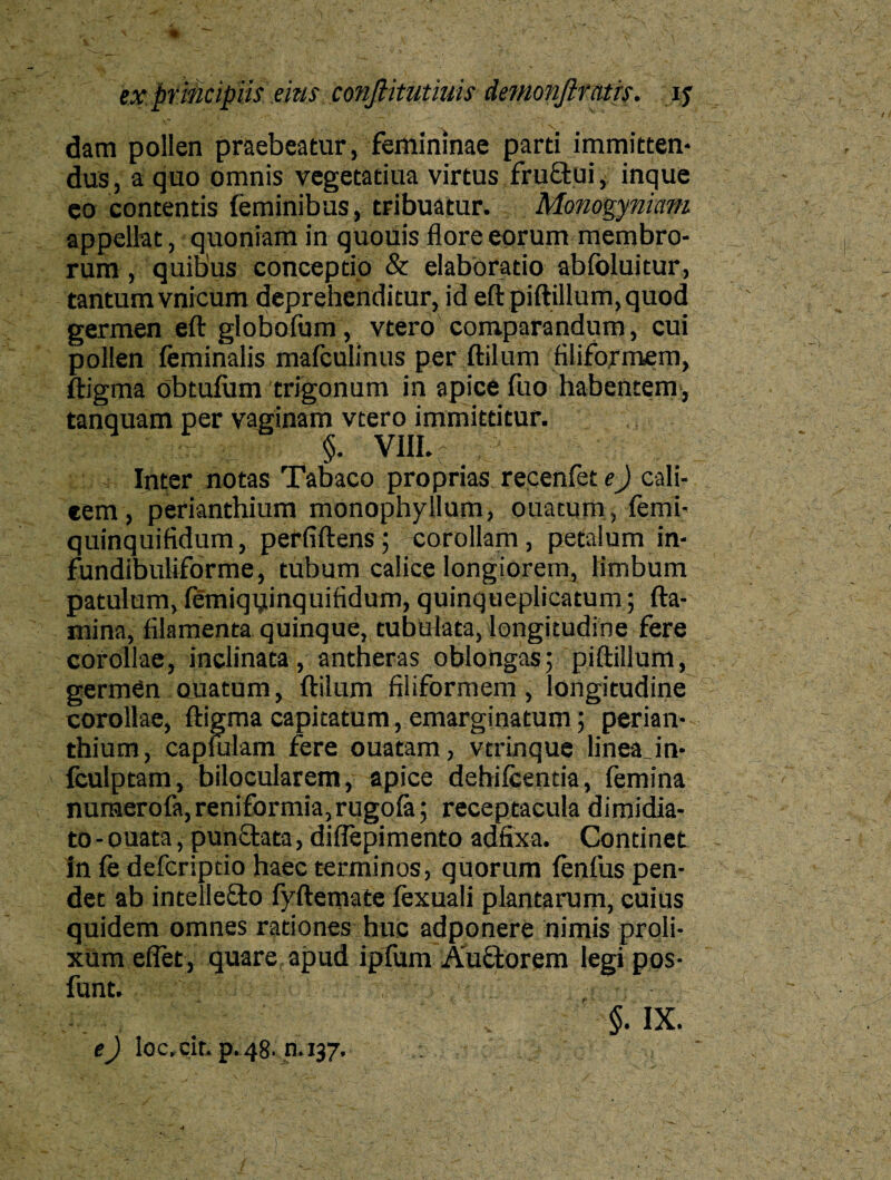 dam pollen praebeatur, femininae parti immitten¬ dus, a quo omnis vegetatiua virtus fruftui, inque eo contentis feminibus, tribuatur. Monogyniam appellat, quoniam in quouis flore eorum membro¬ rum , quibus conceptio & elaboratio abibluitur, tantum vnicum deprehenditur, id eft piftillum,quod germen eft globofum, vtero comparandum, cui pollen feminalis mafculinus per ftilum filiformem, ftigma obtufum trigonum in apice fuo habentem, tanquam per vaginam vtero immittitur. §. VIII. Inter notas Tabaco proprias recenfet e) cali¬ cem, perianthium monophyllum, ouatum, femi- quinquifidum, perfiftens; corollam , petalum in- fundibuliforme, tubum calice longiorem, limbum patulum, femiqqinquifidum, quinqueplicatum; fla¬ mina, filamenta quinque, tubulata, longitudine fere corollae, inclinata, antheras oblongas; piftillum, germen ouatum, ftilum filiformem, longitudine corollae, ftigma capitatum, emarginatum; perian¬ thium, capmlam fere ouatam, vtrinque linea Jn- fculptam, bilocularem, apice dehiicentia, femina numerofa, reniformia, rugofe; receptacula dimidia¬ to - ouata, punctata, diflepimento adfixa. Continet in fe defcriptio haec terminos, quorum fenfus pen¬ det ab intellefto fyftemate fexuali plantarum, cuius quidem omnes rationes huc adponere nimis proli- xUm e flet, quare apud ipfum Auctorem legi pos- funt. §. IX. e) lGc. cit. p.48. n.137.